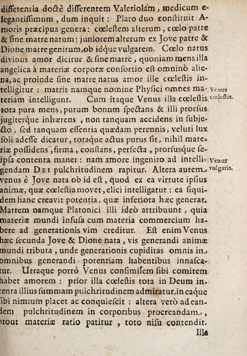 differentia dofte differentem Yaleriotem, medicum e- iegantifilmum , dum inquit: Plato duo conftituit A- tnoris praecipua genera: coeleftem alterum, coelo patre & fine matre natum: juniorem alterum ex Jove patre & Dione matre genitum,ob idque vulgarem. Coelo natus divinus amor dicitur & fine matre, quoniam mens illa angelica a materias corporas conibrtio eft omnino alie¬ nare proinde fine matre natus amor ille cceleftis in- telligitur : matris namque nomine Phyfici omnes raa- vemis teriam -intelligunt. Cum itaque Venus illa coeleftis tota pura mens,purum bonum fpe&ans & illi prorfus jugiterque inhasrens , non tanquam accidens in fiubje- £to , fed tanquam effentia quasdam perennis, veluti lux foli adeffe dicatur, totaque actus purus fit, nihil mate* rite poflidens, firma , conflans, perfeda , prorfusque fc- ipfa contenta manet: nam amore ingenito ad intelli- venus gendam Dei pulchritudinem rapitur. Altera auterruYU]gariS* venus e Jove nata ob id eft , quod ex ea virtute ipfius animae, quae coeleftiamovet,elici intelligatur : ea fiqui- demhane creavit potentia, quae inferiora haec generat. Matrem namque Platonici illi ideo attribuunt, quia materiae mundi infufa cum materia commercium ha¬ bere ad generationis vim creditur. Eft enim Venus haec fecunda Jove & Dione nata , vis generandi animae mundi tributa , unde generationis cupiditas omnis itu omnibus generandi potentiam habentibus innafea- tur. Utraque porro Venus confimifem fibi comitem habet amorem : prior illa coeleftis tota in Deum in- :enra illius fummam pulchritudinem admiratur,in eaque ibi nimium placet ac conquiefcit : altera vero adean- iem pulchritudinem in corporibus procreandam.,, >rout materiae ratio patitur , toto nifu contendit. f! r'' .iiia