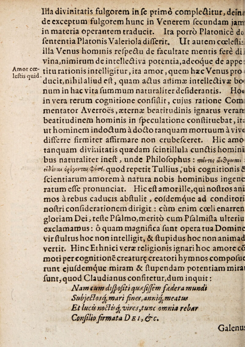 Amor coe- leftis quid IHa divinitatis fulgorem infe primo complebitur, demr dc exceptum fulgorem hunc in Venerem fecundam jam in materia operantem traducit. Ita porro Platonice de. fententiaPlatonisValerioladiffcrir. Ut autem coelefti: illa Venus hominis refpe&u de facultate mentis fere di vina,nimirumdeinte!lediva potentia,adeoque de appe titu rationis intelligitur, ira amor, quem hac Venus pro ducit,nihii aliud eft, quam adus atlima; intelledivae bo» num in hac vita fummum naturaliter defiderantis. Ho« in vera rerum cognitione confidit, cujus ratione Comi mentator Avcrroes,aeterna? beatitudinis ignarus veram beatitudinem hominis in fpeculationc conftituebat,it: ut hominem indoduroadodotanquam mortuum a vive differre firmiter affirmare non erubefcerec. Hic amo tanquam divinitatis quaedam fcintillula eundis homini bus naturaliter ineft, unde Philofophus : TIKVTii UvS-QMOl>1 tiUvm ogtyovTitj cpiimj, quod repetit Tullius ,'ubi cognitionis fi fcientiarum amorem a natura nobis hominibus ingene ratum efie pronunciat. Hic eft amor ille,qui noftros ani mos a rebus caducis abftulit, eofdemque ad conditori noftriconfiderationcm dirigit: curo enim coeli enarren gloriam Dei, teflePfalmo,merito cum Pfalmifta ulteriu exclamamus: 6 quam magnifica funt opera tua Domine vir ftultus hoc non intelligit, & ftupidus hoc non animad vertit. Hinc Ethnici verae religionis ignari hoc amorccc moti per cognitione creatur^ creatori hymnos compofue runt cjufdemque miram & ftupendam potentiam mirai funt,quod Claudianus confitetur,dum inquit: Nam tum difiofiti qutjijjem ftdera mundi SubjeBostfc mari fines, anni<£ meatus Et lucu noftisfy vires,tunc omnia rebar Confiliofirmata Dei, (fic. Galenui