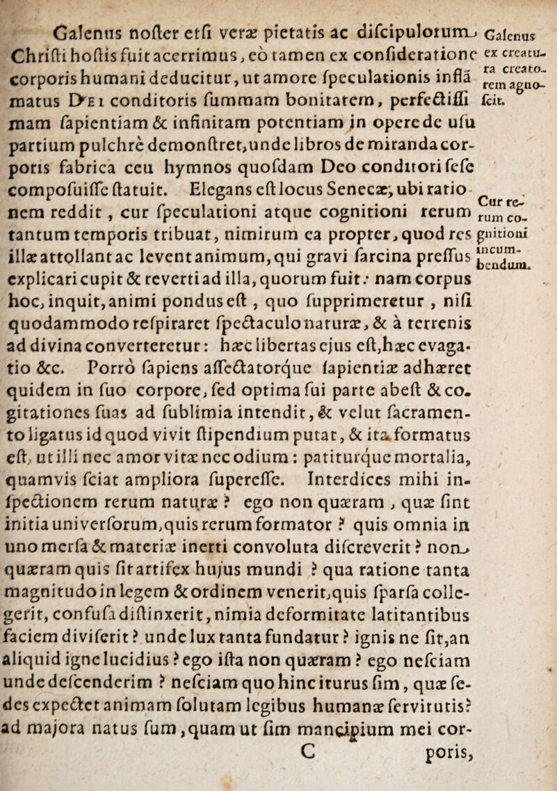 ra creato¬ rem agno- Galenus nofter et(i verae pietatis ac difcipuloiumu Galenus Chrifti. hoftis fuit acerrimus, eo tamen cx confidcratione crcatu- corporishumanideducitur,utamore fpeculationis infla matus I>ei conditoris fummam bonitatem, pcrfe&iffi fcit. mam fapientiam& infinitam potentiam in operede ulu partium pulchre dcmonftret,unde libros de mirandacor- poris fabrica ceu hymnos quofdam Deo conditori fefe compofuifleftatuit. Elegans cft locus Senecae; ubi ratio , nem reddit, cur fpcculationi atque cognitioni rerum tantum temporis tribuat, nimirum ea propter,quod res gnitioai illaeattollantac leventanimum,qui gravi farcina preflus explicari cupit & revertiad illa, quorum fuit/ nam corpus hoc, inquit,animi pondus eft , quo fupprimeretur , nifi quodammodorefpiraret fpe&aculonarurae, & a terrenis ad divina converteretur: haec libertas ejus cft,haec evaga¬ tio &c. Porro fapiens aftedtatorque fapientiae adhaeret quidem in fuo corpore, fed optima fui parte abeft & co¬ gitationes fuas ad fublimiaintendit,& velut facramen- to ligatus id quod vivit ftipendium putat, & ita formatus eft ut illi nec amor vita: nec odium: patiturque mortalia, quamvis fciat ampliora fupercflfc. Interdices mihi in- fpccUoncm rerum naturae ? ego non quaeram , quae fint initia uni verforum,quis rerum formator ? quis omnia in uno mcrfa& materiae inerti convoluta difereverit? non_> quaeram quis fitartifex hu/us mundi ? qua ratione tanta magnitudoinlegem &ordincm venerit,quis fparfacolle- gerit, confufadiftinxcrit, nimia deformitate latitantibus faciem diviferit ? unde lux tanta fundatur? ignis ne fit,an aliquid igne lucidius? ego ifta non quaeram? ego nefeiam unde defccnderim ? nefeiam quo hinc iturus fim, quae fe- des cxpcctct animam folutam legibus humanae fervitutis? ad majora natus fum ,quam ut fim mancipium mei cor- C poris,