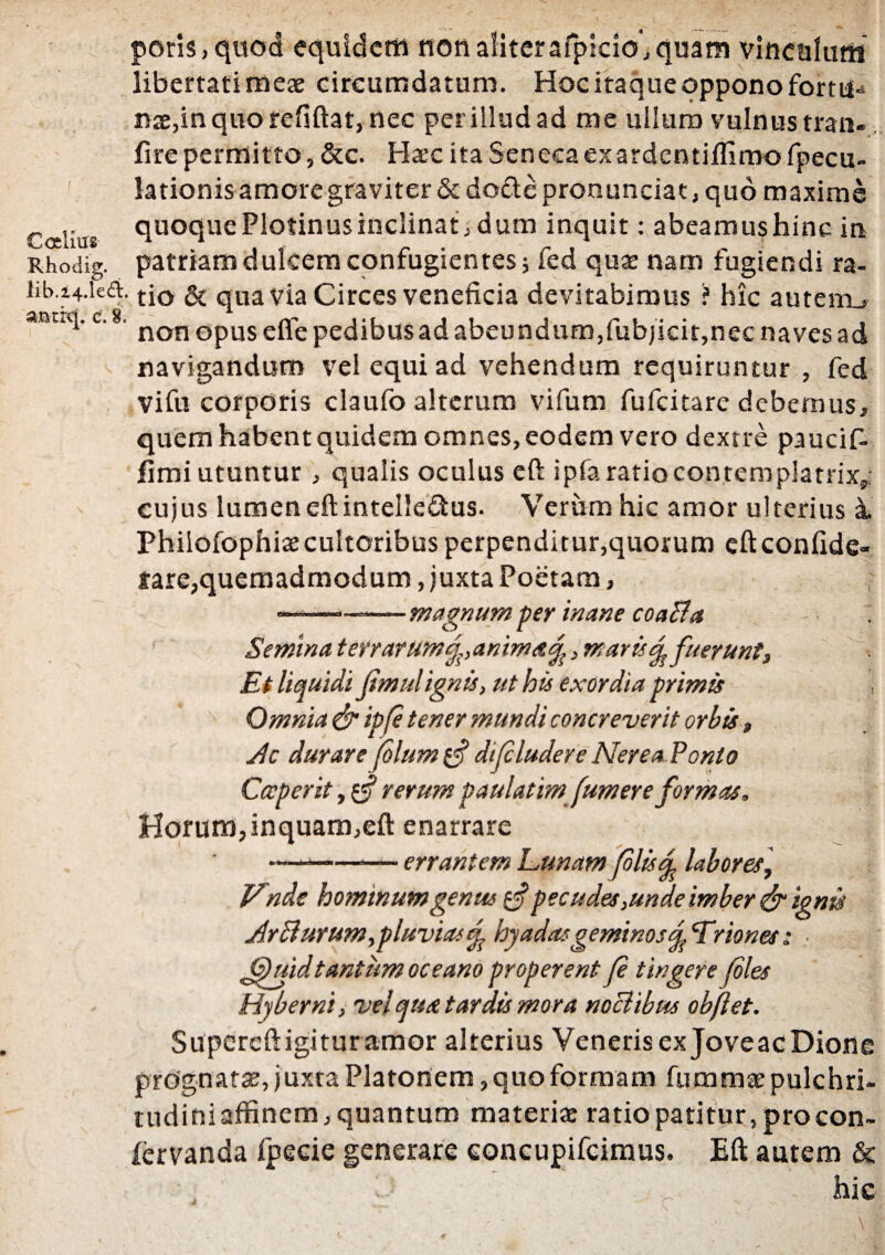 Caliiis Rhodig. poris, quod equidem non aliterafpicio, quam vinculum libertati meae circumdatum. Hoc itaque oppono fortu¬ nae,in quo refiftat, nec per illud ad me ullum vulnus tran- fire permitto, &c. Hac ita Seneca exardentiflimo fpecu- lationisamoregraviter&do£tepronunciat,quo maxime quoque Plotinus inclinat, d um inquit: abeamus hinc in patriam dulcem confugientes; fed quae nam fugiendi ra- iib.z4.ka. tj0 & qua via Circes veneficia devitabimus ? hic auteiru anutl'c' non opus efte pedibus ad abeundum,fubjicit,nec naves ad navigandum vel equi ad vehendum requiruntur , fed vifu corporis claufo alterum vifum fufeitare debemus, quem habentquidem omnes, eodem vero dextre paucif- fimi utuntur, qualis oculus eft ipfa ratiocontemplatrix,, cujus lumen eft intelle&us. Verum hic amor ulterius a. Philofophiae cultoribus perpenditur,quorum cftconfide- jare,quemadmodum, juxta Poetam, —-—-magnum per inane coabta Semina terrarum^,anima^, maris Afuerunt, Et liquidi Jtmulignis, ut his exordia primis , Omnia & ipfi tener mundi concreverit orbis, Sic durare filum difcludere Nerea Ponto Cccperit,$§ rerum paulatim fumer e formas. Horum,inquam,eft enarrare —*-— errantem Lunam filis % labor es, JLnde hominum genus $ pecudes,unde imber & ignis Jr biurum,pluvias^ hyadasgeminos^Lriones: ■ 'Quidtantum oceano properent fi tingere files Hyberni, vel qua tardis mora nociibus obflet. Supereft igitur amor alterius Veneris ex Joveac Dione prognatae, juxta Platonem, quo formam fummae pulchri¬ tudini affinem, quantum materi* ratio patitur, procon- fervanda fpecie generare concupifcimus. Eft autem & :: c. - hic *