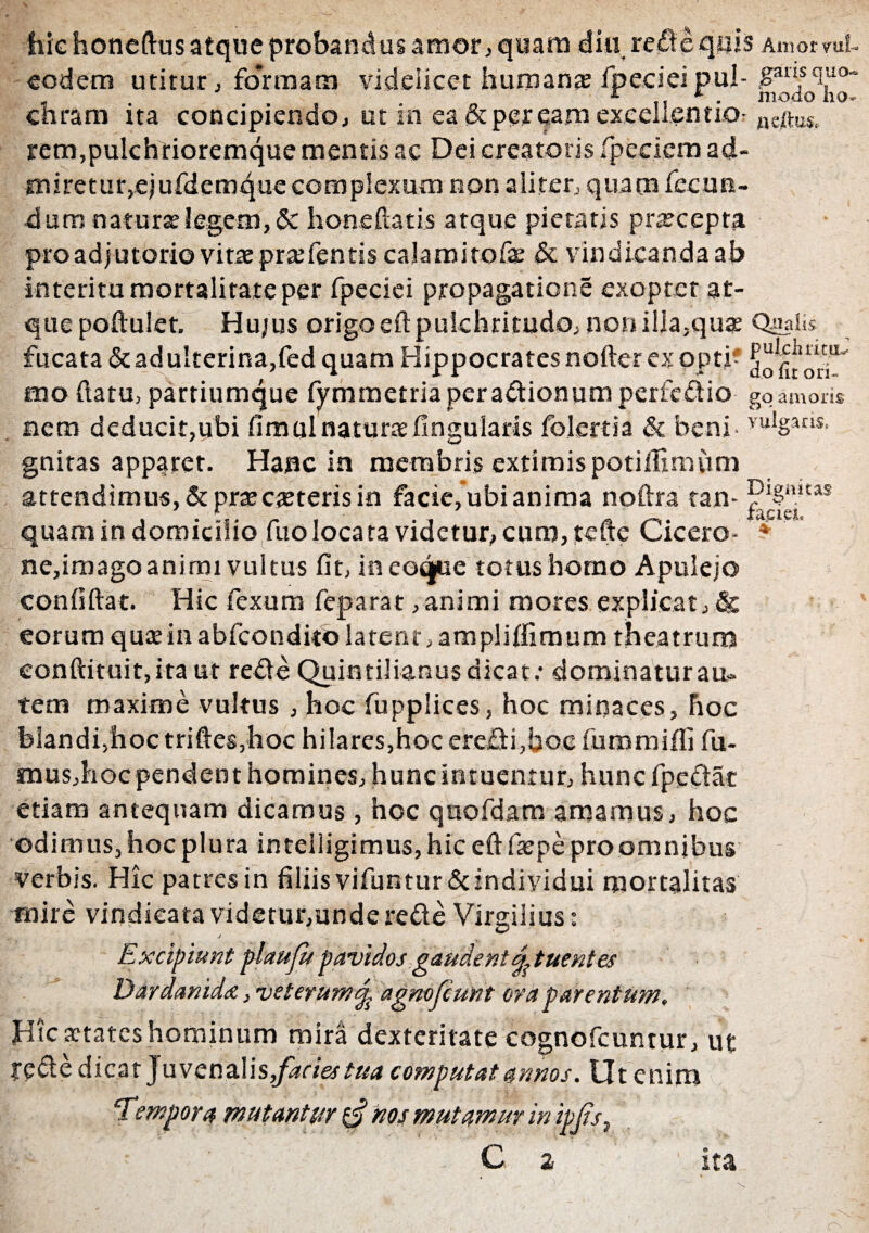 hic honeftus atque probandus amor, quam diu re£!e quis Amor™?- garis quo¬ modo lio- neftuSp rem,pulchrioremque mentis ac Dei creatoris /pedem ad- miretur,e)urdemque complexum non aliter., quam fecun¬ dum naturae legem, 5c honeftatis atque pietatis praecepta pro adjutorio vitae praefentis calamitofae & vindicanda ab interitu mortalitate per fpeciei propagatione exoptet at¬ que poftulet. Hujus origo eft pulchritudo, non illa,qua Qualis fucata&adulterina,fed quam Hippocratesnofter exopti- mo (latu, partiumque fymmetria per a&ionum perfe&io gq amoris nem deducit,ubi fimulnaturae lingularis folertia & beni- vu!gan$- gnitas apparet. Hanc ia membris extimis potillimum attendimus, & praecaeteris in facie, ubi anima noftra tan- P^S“ltas quam in domicilio fno locata videtur, curo, tefte Cicero- * ne,imago animi vultus fit, ineoque totus homo Apulejo conliftat. Hic fexum feparat, animi mores explicat,& eorum quee in abfcondito latent, amplilfimum theatrum eonftituit,ita ut refle Quintilianus dicat: dominatur au¬ tem maxime vultus , hoc fupplices, hoc minaces, Fioc felandfhoc triftes,hoc hilares,hoc ere£ti,boc fummifli fu- mus,hocpendent homines, hunc intuentur, hunc fpeciac etiam antequam dicamus , hoc quofdam amamus, hoc odimus, hoc plura inteiligimus, hic eft faepe proomnibus verbis. Hic patres in filiis vifuntur&individui mortalitas mire vindicata videtur,underede Virgilius: / | iunt plaufit pavidos gaudent dt nentes Dardanide, veterum j, agnofcunt ora parentum. eodem utitur, fo*rmam videlicet humans fpecieipul chram ita concipiendo, ut in ea & peream excellentio Hic aetates hominum mira dexteritate cognofcuntur, ut ?e£te dicat juvenalis,factes tua computat annos. Ut enim 'Tempora mutantur 0 hos mutamur in ipjis, C 2 ita