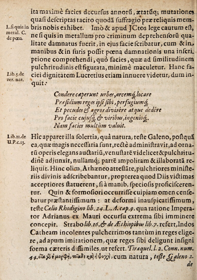 L.fiquisi meta!. C. depcco. Lib.j.de xer. nat. Lib.ir.de U.P.c.13. ita maxime faeics decurfus annoru,aetatuq; mutationes, quafi deferiptas tacito quoda fuffragio* prae reliquis mem¬ bris nobis exhibet. Inio & apud JCtos lege cautum cft, nefiquisin metallum pro criminum deprehenforu qua¬ litate damnatus fuerit, in ejus facieferibatur,cum &itL» manibus &in furis poffit poena damnationis una inferi, ptione comprehendi,quo facies,quas ad fimilitudinem pulchritudinis eftfigurata, minime maculetur. Hanc fa¬ ciei dignitatem Lucretius etiam innuere videtur, dum in¬ quit.* Condere ceperunt urbes ^arcemd locare Frsfidium reget ipfifibi, perfugium % Et pecudes ii agros divisere atque dedere Pro facie cujujfy & viribus dmgenio Nam facies multum valuit. Hic apparet illa folertia, qua natura, tefte Galeno, poftqua ea,quae magis neceflaria funt,rede adminiftravit,ad orna¬ tu operis elegans au£tariu,venufta re videlicet&pulchritu- dine adjunxit, nullamq; parte impolitam &illaborata re¬ liquit. Hincolim,Athaeneoatteftate,pulchrioresminifte- riis divinis adferibebantur, propterea quod Diis vi&imas acceptiores ftatuerent, fi a manib. fpeciofis proficifceren- tur. Quin & formofiori occurrifle cui piam omen cenfe- baturpraeftantiflitnum : at deformi inaufpicatiflimum, tefte Gr/w Rhodigino hb. 24.E.d. cap.g. qua ratione Impera¬ tor Adrianus ex Mauri occurfu extrema fibi imminere concepit. Strabo hb.r 6.&de dEthiopibus lib.7. refert,Indos Cathcam incolentes pulcherrimos tantum in reges elige¬ re, ad apum imitationem,quae reges fibi deligunt infigni forma c asteris diflimiles,ut refert. Tiraquel. 12. Conn.num. 44.o~*$v>curn natura, tefle fpjleno 2.