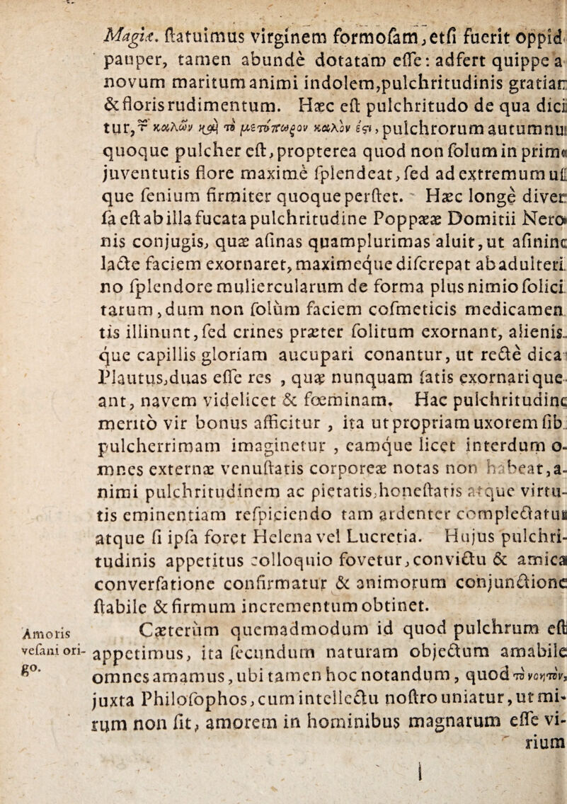Amoris vefani ori¬ go- Magtx. {latuimus virginem formofam,etfi fuerit oppid. pauper, tamen abunde dotatam efle: adfert quippe a novum maritum animi indolem,pulchritudinis gratiati & floris rudimentum. Haec efl: pulchritudo de qua dici tur,5? x-ahw ii fxtmirufov m\oy eV», pulchrorum autumnui quoque pulcher cft, propterea quod non folumin prirn* juventutis flore maxime fplendeat,fed ad extremum u{[ que fenium firmiter quoque perflet. Haec longe diver: fa efl ab illa fucata pulchritudine Poppaeae Domitii Nero nis conjugis, qua: afinas quamplurimas aluit,ut afininc lafte faciem exornaret, maximequedifcrepat abadulteri no fplendore muliercularum de forma plus nimio folici tarum,dum non folum faciem cofmeticis medicamen tis illinunt,fed crines praeter folitum exornant, alienis. que capillis gloriam aucupari conantur, ut refte dica- Plautus,duas efle res , quae nunquam fatis exornari que ant, navem videlicet & foeminam. Hac pulchritudine mento vir bonus afficitur , ita ut propriam uxorem fib.. pulcherrimam imaginetur , caroque licet interdum o- mnes externae venuftatis corporeae notas non habeat,a- nimi pulchritudinem ac pietatis,honeftatis atque virtu¬ tis eminentiam refpicicndo tam ardenter compleflatus atque fi ipfa foret Helena vel Lucretia. Hujus pulchri¬ tudinis appetitus colloquio fovetur,convi&u & amica converfatione confirmatur & animorum cohjundione flabile & firmum incrementum obtinet. Caeterum quemadmodum id quod pulchrum efl appetimus, ita fecundum naturam objeftum amabile omnesamamus, ubi tamen hoc notandum, quod 73 VflVJTcY, juxta Philofophos,cum intelieflu noftro uniatur, ut mi* rum non fit, amorem in hominibus magnarum efle vi¬ rium