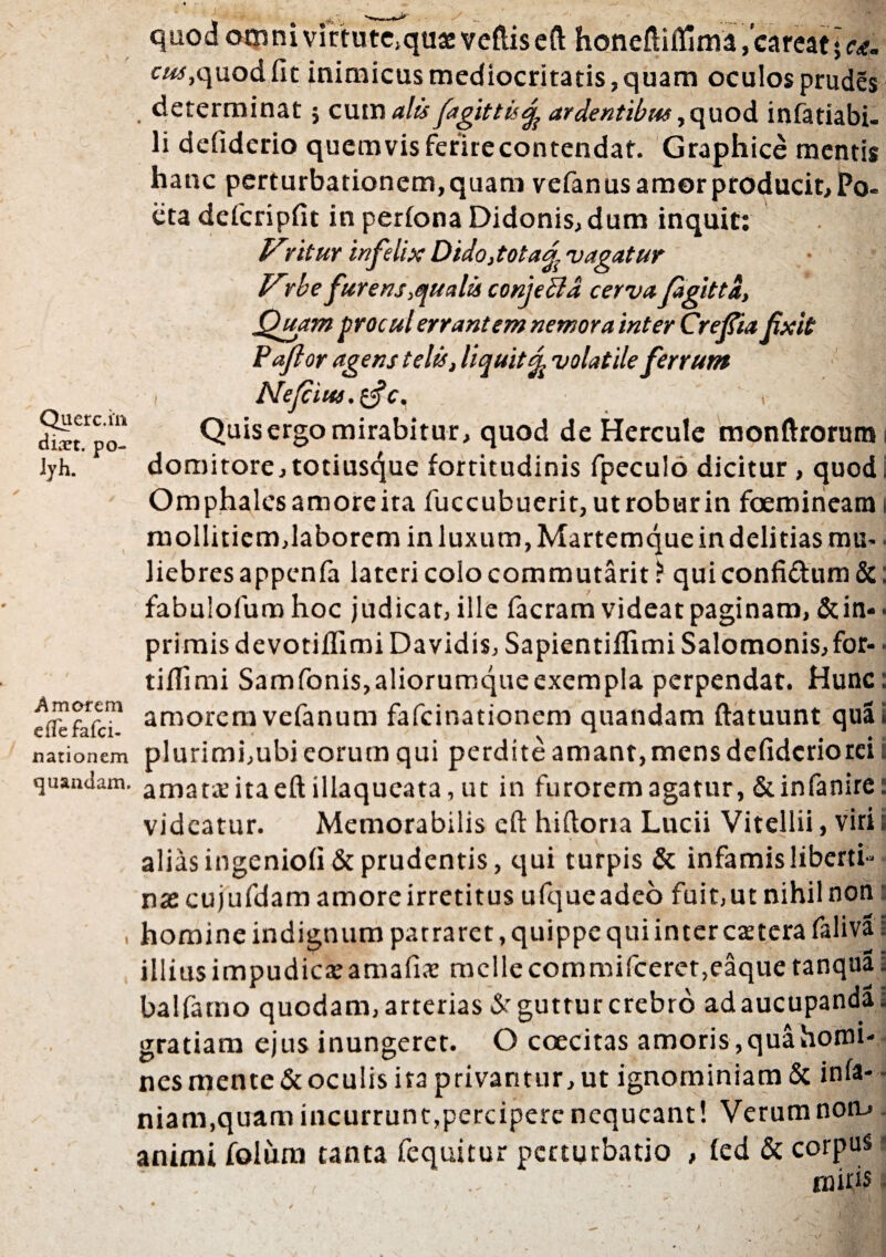 >/ Querc.in dixt. po- lyh. quod omni virtute»quae veftiseft honefiifljma,’careat*ea. cus, quod fit inimicus mediocritatis, quam oculos prudes determinat; cum alis fagjttis% ardentibus, quod infatiabi- li defiderio quemvis ferirecontendat. Graphice mentis hanc perturbationem, quam vefanus amor producit. Po¬ eta defcripfit in perfona Didonis,dum inquit: yntur infelix Dido,totad vagatur lrrbe furens qualis conjeci a cerva fagittd, Quam procul errant em nemora inter Crefia fxit Paflor agens telis, liquit % volatile ferrum , Nejcius.zfc. ^ Quis ergo mirabitur, quod de Hercule monftrorum domitore, totius4ue fortitudinis fpeculo dicitur , quod i Omphalcsamoreita fuccubuerit,utroburin foemineara i mollitiem,laborem inluxum,Martemqueindelitiasmu-. liebrcsappenfa lateri colo commutant? quiconfi£tum&: fabulofumhoc judicat, ille facram videat paginam, Sup¬ primis devotiflimi Davidis, Sapientiflimi Salomonis, for- • tiflimi Samfonis,aliorumqueexempIa perpendat. Hunc: amorem vefanum fafeinationem quandam ftatuunt qua i nationem plurimi,ubi eorum qui perdite amant, mens defiderio rei i quandam. amata ita eft illaqueata, ut in furorem agatur,&infanire: videatur. Memorabilis cft hiftona Lucii Vitellii, viri i alias ingeniofi & prudentis, qui turpis & infamis liberti¬ na: cujufdam amore irretitus ufqueadeo fuit,ut nihil non , homine indignum patraret, quippe qui inter caeterafaliva i illiusimpudicteamafis mcllecommificeret,eaquetanqua» balfamo quodam, arterias & guttur crebro ad aucupanda, gratiam ejus inungeret. O coecitas amoris, qua horni- nesmente&oculis ira privantur, ut ignominiam & into¬ niam,quam incurrunt,percipere nequeant! Verumnom animi folum tanta fequitur perturbatio , fed & corpus ■ ; , • : rnins Amorem eflefafei-