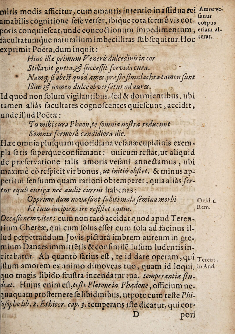 miris modis afficitur, cum amantis intentio in affidua rei Amo* ve- I y<( M amabilis cognitione lefe verfet, ibique tota ferme vis cor- co4pus po-risconquiefcat,undeconcodionum impedimentum, etiam al- facultatumque naturalium imbecillitas (ubfequitur.Hoc ter*t' exprimit Poeta,dum inqnit: Hinc ili* primum eneris dulcedinis in cor Stillavit gutta^ fiuccefifit fervida cura. * JHamsL fi abedl quod ames-.prdfihfimulachru tamenfiunt Illius nomen dulce obverfatur ad aures. Id quod non folum vigilantibus, fed & dormientibus, ubi tamen alias facultates cognofcentes quiefcunt,accidit, undeillud Poetas: * ' . ^Tumihicura Phaon,te fomnianofilra reducunt Somnia formosa candidiora die. Haecqmnia plufquam quotidiana vefenaecupidinis exem¬ pla fatis fuperque confirmant: unicum reftat,ut aliquid de praffiervatione talis amoris ve fani annedamus, ubi maxime eo refpicit vir bonus, ut initiis obfl et, & minus ap¬ petitui fenfuum quam rationiobtemperet, quia alias fer¬ tur equis auriga nec audit currus habenas: °PP rime dum nova funt fubiti malafemina morbi Ovid. i. Et tuus incipiens ire re fi flet equus. Rem* Occafionem vitet > cum non raro accidat quod apud Teren¬ tium Chereae,qui cum foluseffiet cum fola ad facinus il¬ lud perpetrandum Jovis pidura imbrem aureum in gre¬ mium Danaesimmittetis &confimile lufum ludentisin- citabatur. Ah quanto fetius effi, te id dare operam,qui Tereat> iffium amorem exanimo dimoveas tuo, quam id loqui, in Ani quo magis libido fruftra incendatur tua. temperanti* fiu. \leat. Hujus eni me^tefie Platone in Ph*done} officium ne¬ quaquam profternerefelibidinibus, utpotecum tefte Phi- 'ofiopho lib. 2. Ethicor. cap. 3, temperans ifte dicatur, qui cor¬ iisa D pori