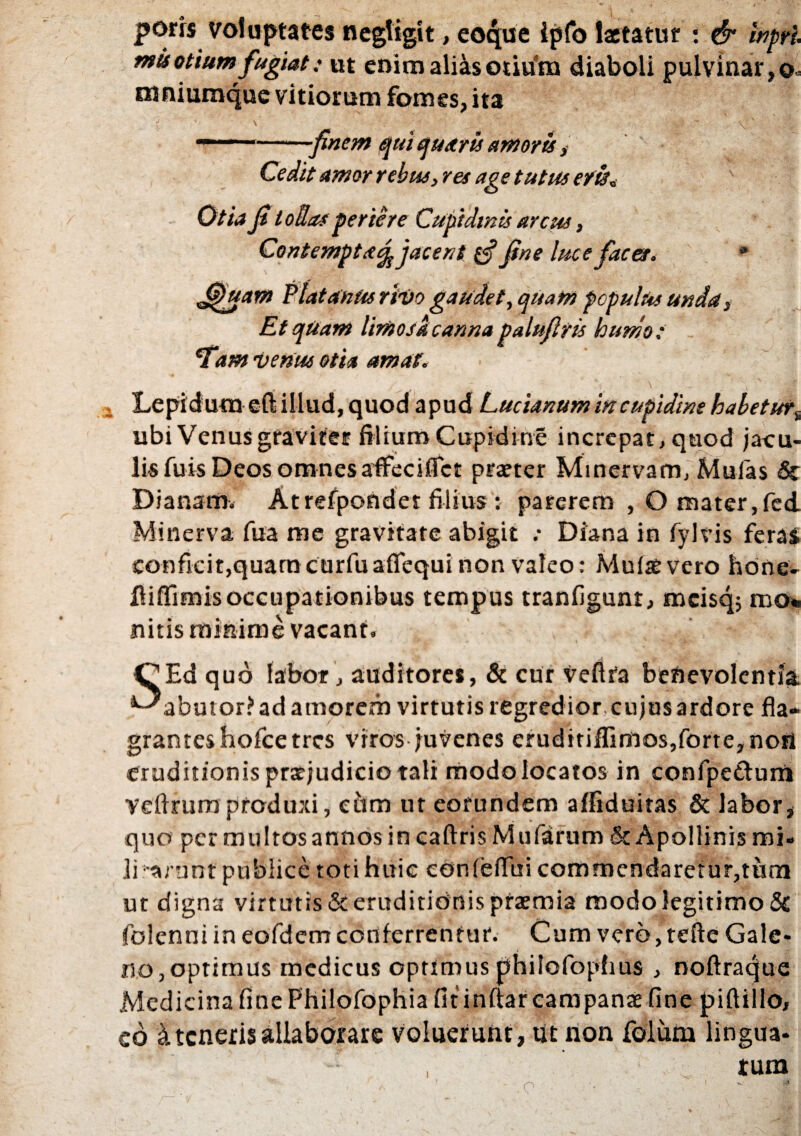 porrs voluptates negligit, eoque ipfo laetatur : & inprl mis otium fugiat: ut eniraali&s otium diaboli pulvinar, o* mniumque vitiorum fomes, ita — •--finem qui quaris amoris, Cedit amor rebus, res age tutus e fis* Otia fi t ollas periere Cupidinis arcus, Contempta/^ jacent e? fine luce fac et. * fijjuam Platanus rivo gaudet, quam populus unda 3 Et quam limosa canna palufiris humo: *T'am venus otia amat. , Lepidum eft illud, quod apud Lucianum in cupidine habetur^ ubi Venus graviter filium Cupidine increpat, quod jacu¬ lis fuis Deos omnes affeci flet praeter Minervam, Mulas & Dianam. Atrefpondet filius : parerem , O mater,fed Minerva fua me gravitate abigit .* Diana in fylvis feras confieit,quamcurfuaflequi non valeo: Multe vero hone- fliffimis occupationibus tempus tranfigunr, mcisq; m<h nitis minime vacant. . i v _ C|Ed quo labor , auditores, & cur vefifa benevolentia, ^abutor? ad amorem virtutis regredior cujusardore fla¬ grantes hofce tres viros juvenes eruditiflimos,forte,noti eruditionis prarjudicio tali modolocatos in confpettum yeflrum produxi, eum ut eorundem affiduitas & labor, quo per multos annos in caftris Mularum & Apollinis mi» lierunt publice toti huic eonlelTui commendaretur,tum ut digna virtutis & eruditionis ptaemia modo legitimo & (blenni in eofdem conferrentur. Cum vero, tefte Gale¬ no, optimus medicus optimus philofophus , noftraque Medicina fine Philofophia fit inftar campanae fine piftillo, cd & teneris allaborare voluerunt, ut non folum lingua¬ •V. I