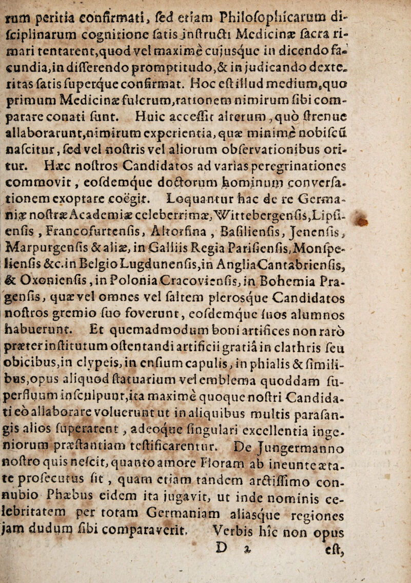 * nim peritia confirmati, fed etiam Phil..p(ppl>icaram di- fcipiinarum cognitione fatis jnftrufti Medicinse facra ri¬ mari tentarent,quod vel maxime cuiusque in dicendo fa« cundia,in differendo promptitudo,&in judicando dexte¬ ritas fatis fuperque confirmat. Hoceftilludmediumsqua primum Medicina fulcrutn,rattonem nimirum (ibi com¬ parare conati funt. Huic acceffir alterum ,quo ftrenue allaborarunt,nimirum experientia, quas minime nobifeu, nafeitur ,fed vel noftris vel aliorum obfervationibus ori¬ tur. Haec noftros Candidatos ad varias peregrinationes commovit, eofdemque doftorum hominutii converfa. tionem exoptare coegit-. Loquantur faac de re Germa- flige noftrre Academi* celeberrimae,'Wittebergenfis,Lipil- enfis , Franeofurtenfis, Alto-rfina , Bafilienfis, Jenenfls, Marpurgenfis &aliae, in Galiiis Regia Parifienfis,Monlpe- Iienfis&c.inBelgioLugdunenfis,in AngliaCantabricnfis, & Oxonienfis, in Polonia Cracovienfis, in Bohemia Pra- genfis, quae vel omnes vel faltem plerosque Candidatos noftros gremio fuo foverunt, eofdemque fuos alumnos habuerunt. Et quemadmodum boni artifices non raro praeterinftitutumofteotandiartificiigratiain clathris feu obicibus,in clypeis, in cnfium capulis, in phialis & fimili- bas.opus aliquod ftatuarium vel emblema quoddam fu- perfluum infcnlpunr,ita maxime quoque noftri Candida¬ ti eballaborare voluerunt ut in aliquibus multis parafan- gis alios fuperarent, adeoque fingulari excellentia inge¬ niorum prseftantiam teftificarentur, De Jungermanno noftro quis nefeit, quanto amore Floram ab ineunteaeta- teprofecutus fit, quam etiam tandem ar&iflimo con- nubio Phasbus eidem ita jugavit, ut inde nominis ce¬ lebritatem per totam Germaniam aliasque regiones jam dudurn fibi comparaverit. Verbis hic non opus * D % cftj *