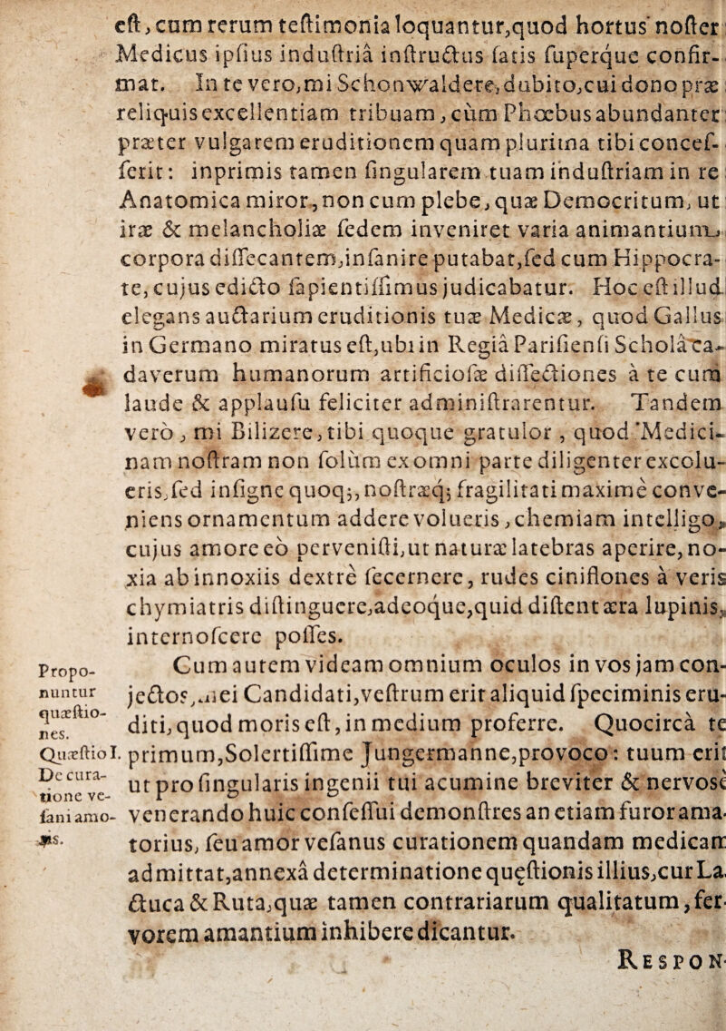 Propo¬ nuntur c]uaeftio- nes. eft, cum rerum teftimonia loquantur,quod hortus nofter Medicus i pii us induftria inftruftus (acis fuperque confir¬ mat. In te vero,mi Schonwalderejdubitojcuidonoprte reliquis excellentiam tribuam, cum Phoebus abundanter praeter vulgarem eruditionem quam plurima tibiconcef- ferit: inprimis tamen fingularem tuam induftriam in re Anatomica miror,non cum plebe,quae Democritum, ut irae & melancholiae fedem inveniret varia animantium., corpora diffecantem,infanire putabat,fed cum Hippocra¬ te, cujus edidto fapientiffimus judicabatur. Hoc eft illud, elegans au&arium eruditionis tuae Medies, quod Gallus in Germano miratus eft,ubi in Regia Parifienfi Schola ca¬ daverum humanorum artificiofse diftediones a te cum laude & applaufu feliciter adminiftrarentur. Tandem vero, mi Bilizere, tibi quoque gratulor, quod'Medici¬ nam noftram non folum ex omni parte diligenter excolu¬ eris,fed infigne quoq;, noftracq; fragilitati maxime conve¬ niens ornamentum addere volueris, chemiam intclligo, cujus amore eo pervenifti,ut natura: latebras aperire, no¬ xia ab innoxiis dextre fecernere, rudes ciniflones a veris chymiatris diftinguere,adeoque,quiddiftenta:ra lupinis, internofeere polles. Cum aurem videam omnium oculos invosjamcon- je<fto?,mei Candidati,veftrum erit aliquid fpeciminis eru¬ diti, quod moris eft, in medium proferre. Quocirca te Quarftioi. primum,Solertiftime Jungermanne,provoco: tuum eri! Dc cura- ve ut pro lingularis ingenii tui acumine breviter & nervose ianiamo- venerando huic confeflui demonftres an etiam furor ama. JplS. torius, feuamorvefanus curationem quandam medicarr ad mittat,annexa determinatione qu^ftionis illius,cur La. £tuca&Ruta,quae tamen contrariarum qualitatum,fer vorem amantium inhibere dicantur. R e s p o n