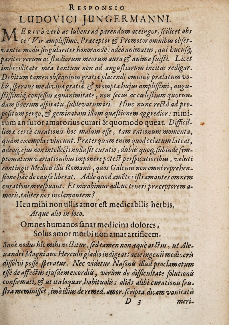 Responsio LUDOVICI JtlNGERMANNL MErjto vero ac lubens ad parendum accingor et abs te( Vir amplijfime, Praceptor £•? Promotor omnibus objer- vantm modis fingulariter honorande) adeo animatus, qui hucufbp pariter rerum acfiudiorum meorum aura fij animafuifii. Licet imbecillitate mea tantum non ad angnfiiarum incitas redigar. Debitum tamen objequium gratia placendi ommnb pr alatum vo- bisfierans me divina gratia, tff prompta hujus ampliffimi, augu- fiijfimhj confiefius aquanimitate, non ficus ac ccelejlium quorun¬ damJiderum ajj>iratu,fublevatum iri. Hinc \nunc reBa ad pro- pofit umpergo, filgeminatam illam quajiionem aggredior: nimi¬ rum an furor amatorius curari & quomodo queat Difficil¬ lima certe curationis hoc malum ejje, tam rationum momenta, quam exempla evincunt. Praterquam enim quodcelatum lateat, adeoj ejusnonintelleBinullafit curatio, dubiis quoq.fubindefim- pt ornatum variationibus imponere potefl per filicatioribus, veluti contingit Medicis illis Romanis, quos Galenus non omnireprehen- fione hac de cauja liberat. Adde quod amet es ifii amantes omnem curationem refiuant. Et mirabimur adhuc teneri prstceptorem ti¬ moris,taliter nos inclamantem ? Heu mihi non ullis amor eft medicabilis herbis. Atque alio in loco. Omnes humanos fanat medicina dolores > Solus amor morbi non amat artificem. Sane nodus hic mihi neBitur ,fid tamen non aque arBus, ut Ale¬ xandri Magni auc Herculisgladio indigeat; acie ingenii medio eris difjolvi pojfi fferatur. Nec videtur Nafinis illud proclamatum tfie de affeBus ejufidem exordiis, verum de difficultate filutionis confirmati, g? ut italoquar,habitualis i alias alibi curationis fru- fira memwijfit, imo illius de remed. amor.firipta dicam vanitatis rix, . < . D 3 meri-