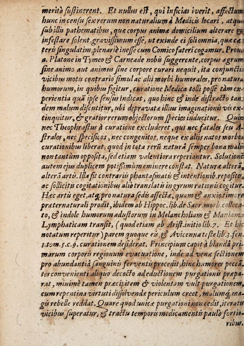 merito fufiinsrent. Et nullus eB, qui inficias iverit, ajfeBum hunc in cenfu fex rerum nop naturalium 4 Medicis locari , atqu*~. fub illis pathematibus, qua corpus anima domicilium alterare 0 infeflare folent,gravifimumefie, ut exinde ei fili omnia.qua eat terisfingulatim,plenarii inejfi cum Comico fateri cogamur. Prout a. Platone in 'Tymeo 0* Carneade nobis Juggerente,corpus agrum fine animo aut animus fine corpore curari nequit, ita conjunBk •picibus motu contrariofimul ac alii morbi humor ales, pro natura humorum, in quibus figitur,curatione Medica tolli pofi tam ex¬ perientia qua ipfi fenjus'indicat, quo hinc 0* inde difiraBo tan.. dem malum dijcutitur, ubi depravata illius imaginationis vis ex- tinquitur, & gratior rerumobjeBorum fi e cies inducitur. Quirs pec Theophrajlus b curat ione excluderet, qui nec fatales fiu A- firales ,nec fiecif cos, nec congenitos, neque ex aliis natos morbos curationibus liber at, quod in tota reru natura fimper bona mali non tantum oppo[ita,fidetiam valentiorareperiantur. Solutione, autem ejus duplicem pot i fimum eminere conflat, hiatura ait er a„ altera artis. Illa ft contrariisphantafinatu 0*intentionib.repofitis^ ac fillicitts cogitationibus alio translatis in gyrum rationis cogitur- Hsc artis eget, at% pro naturafidis affeci s, quam g-f anxio timere, prat er natur ali prodit, ibidem ab Hippoc. lib.de Sacr.morb. colloca¬ to, 0* 'indole humorum aduflorum in Melancholiam Manianus, Lymphaticam tranfit, ( quod etiam ab Arift .initio lib .7. Et hic notatumrepentur)parem quoque eisgf Avie e nn a te fle liba fen» l.tom.f.cfi. curationem defiderat. Principium capit a blanda pri. marum corporis regionum evacuatione, inde ad ven<e fili io nem pro abundantiaJanguinis ferventis procedit,hinc humores pecca, tes convenienti aliquo decoBo adedpBionem purgationis prsepa¬ rat , minime tamen prscipitem & violentam vult purgationem, cum repentina virtuti dijfilvendspericulum creet, malumma¬ gis rebelle reddat.Quare quod unies purgationi non cedit ,it eratis vicibus Juperatur, tfi trach* temporis medicamentis paulo fortia- ■ > -•' '' ribut.