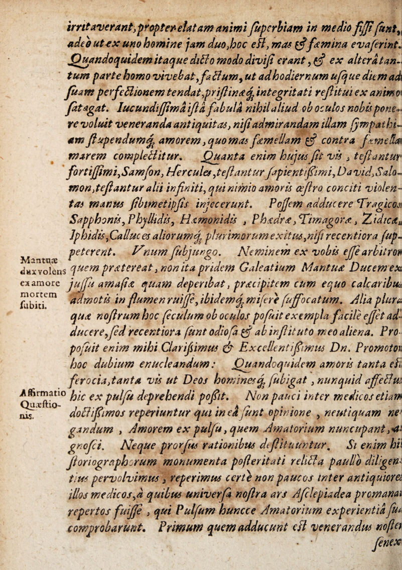 adeo ut ex uno homine jam duo,hoc edi, mas g?femina evajerint. Quandoquidem itaque dtffo modo divif erant, tf ex alterat an., tum parte homo vivebat,fatlum, ut ad hodiernum ujque diem ad Jitam perfeBionem tendat,prifimtd integritati ref itui ex animo'- fatagat. lucundiffmaif a fabula nihil aliud ob oculos nobis p<me*> re rvoluit veneranda antiquitas, nifadmirandam illam fympatki~ am fupendum^ amorem, quo mas femellam g? contra fame St» marem compleilitur. Quanta enim hujus Jit vis , tejlantur forti fimi,Samfon, Hercules, te Jiant ur fapientfiimi, David.Salo- mon,te fantur alii inf niti, qut nimio amoris cefro conciti violen¬ tas manus fbtmetipfs injecerunt. Pcfem adducere 'Tragico? Sapphonis, Phyllidis, Hxmonidis , Ph.cdrx, ^Dmagdrst, Zidic<t± Iphidis, Calluc es aliorum fj, plurimorum exitus,nif recentiora Jup- peterent. Nnum fubjungo. Neminem ex vobis ejparbitro* dux volens quem prxtereat, non ita pridem Galeatium Mantua. Ducem ex ex amore Jujfu amafist quam deperibat, prxeipitem cum equo calcar ibu* admotis in fumen ruijfe, ibidem^ mi fere [uffocatum. Mia plura qua nofrumhoc feculumob oculos pofuit exempla facile ef'et ad¬ duc ere, fed recentiora funt odiofa gf ab infituto meo aliena. Pro pofuit enim mihi Clarijsimus & Excellent i fimus Dn. Promotos hoc dubium enucleandum: Quandoquidem amoris tanta efi ferocia,tanta vis ut Deos homines J fubigat, nunquid ajfetlm Affirmatio p/c ex pulju deprehendi pofiit. Non pauci inter medicos etiam do clifimos reperiuntur qut in ek funt opinione , neutiquam ne> gandum , Amorem ex pulfu, quem Amatorium nuncupant gnefei. Neque prorfus rationibus dtfit uuntur. St enim hh Jloriographorum monumenta pofleritati r elici a paullb diligen¬ tius pervolvimus, reperimus certe non paucos inter antiquiora illos medicos,a quibus univerfa noflra ars Aflepiadea prcmanai repertos fuifie , qui Pulfum huncce Amatorium experientia, fu comprobarunt. Primum quem adducunt csl venerandus no flet mortem fu biti. IUS.