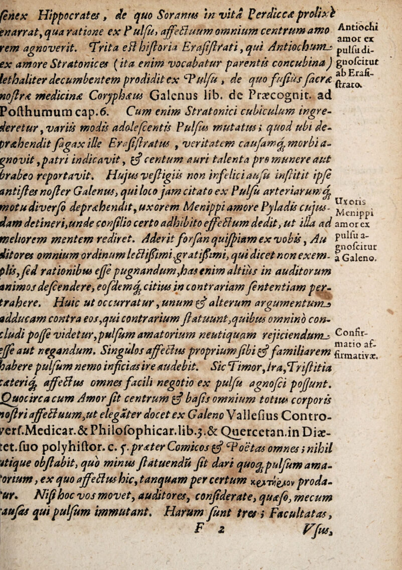 fenex Hippocrates, de quo Soranus 'in vita Perdice* prolixi enarrat, qua ratione ex Pulfu, affeBuum omnium centrum amo Antiochi * X J AJ amor rem agnoverit. 'Trita eff bifaria Erafiflrati, qui AntiochumLs pUifa<ii_ ex amore Stratonices (ita enim vocabatur parentis concubina j gnofeitut lethaliter decumbentem prodidit ex cPulfu, de quo fufius Jacra nofira medicina Coryphaus Galenus lib. de Prarcognit. ad Pofthumura cap.6. Cum enim Stratonici cubiculum ingre¬ deretur , variis modis adolefcentis Pulfm mutatus» quod ubi de- prahendit fagax ille Er fi liratus , veritatem caufamej morbi a- pnovit, patri indicavit, if centum auri talenta pro munere aut brabeo reportavit. Hujus vefligiis non infelici au jit in fit it ipfi wtijles nofler Galenus, qui loco jam citato ex Puljit arteriarum4 motudiverfi depr&hendit, uxorem Menippi amore Pyladis cujus. . dam detineri, unde confilio certo adhibito effeBum deditut iua ad amores meliorem mentem rediret. Aderit for/an quifbiam ex vobis, Au Pllll“ a' j j t jx f enolcitur ditares omnium ordinum leBifl,imigr at ijfimi, qui dicet non exem- f Galeno. plisfid rationibus ejje pugnandum,has enim altius in auditorum animos defendere, eofidemq\ citius in contrariam fintentiam per¬ trahere. Huic ut occurratur ,unum cj alterum argumentum!* adducam contra eos,qui contrarium jiatuunt,quibus omnino con¬ cludi poffe videtur,pulfum amatorium neutiquam rejiciendum* Confir- tjje aut negandum. Singulos affeBw propriumjibi g? familiarem firmativx. habere pulfum nemo inficias ire studebit. Sic Timor, IrafTrifiitia cateridfo aJfeBus omnes facili negotio ex pulfu agnofii pojjunt. Quocirca cum Amor Jit centrum $ bafis omnium totm corporis tofiri affeftuum,ut elegdter docet ex Galeno Vallefius Contro- /erf.Medicar.&Philorophicar.lib.j.& Quercetan.in Diae- tet.fuo polyhiftor. c. f.prater Comicos £=?cPoetas omnes s nihil 'itique obfiabit, quo minus fiatuendu Jit dari quo^pulfum ama¬ torium , ex quo affeftwhic, tanquam per certum K^Aigjtov proda¬ tur, Nifihoc vos movet, auditores, confiderate, quafi, mecum 'tufas qui pulfum immutant. Harum fiunt tres i Facultatas, F z f^fi4** r