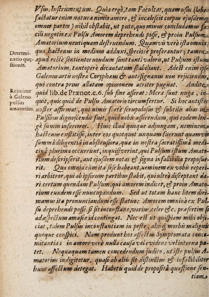 Vfw> Inffrumenfitm. Quia ergvitam Facultas, qumufhs (lobe- faBatur enim natura nimis amore, {ff incalep.it corpus ejufdemq \ omnes partes) nihil obflabst, ut puto,quo minus concludamus fax cili negotio ex Putfu Amorem deprehendi pofje, g?proin Pulfatm. Amatorium neutiquam definiendum, Quamvis vero fla omnia. Determi- °lu& puBenrn in medium adduxi,fpeciose proferantur 5 t amens natio qu^- apud reBepntientes nondum funt tanti v alor is,ut Pulfum flum ftkmis. Amatorium, tantopere decantatum Pabiliant. Adedi enim ipp Galenus artis noftrs Coryphaus & antepgnanus 'non rejiciendus„ qui contra prius allatam opinionem acriter pugnat. Audite.u iGalemx Praenot.C.tf.fkbpne afferat:Merxfunt nugo., in- puifus quit, quicquid de Pulfu Amatorio circumfertur. Si hocantpes amatorius, noper affirmat ,qut nimis forte prupulopts g? fubtilis alias inx Pulpbus dignofcendis fuit,quid nobis a (pr en dum, qui eodem Ion-* ge fumus inferioresHuic idud quoque adjungam, 'neminem* haB entes expitfp, inter eos quotquot unquam fuerunt quamvis ’ (ummkdiligentia in abprupora,qux in nopra facratifpma medi- cind plurima occurrunt, inquipverint,qui Pupum pum Amato¬ rium defcripprit, aut ejufdem notas g? pgna infallibilia propofie- rit. Qua omnia cum ita pfe habeant geminem ex vobis reperi- ri arbitror, qui ab ipprum partibuspabit, qui ultro dipeptant da¬ ri certum quendam Pufum,qui amorem indicet, g?proin Amato¬ rium eundem efp nuncupandum. Sed ut totam hanc litem diri¬ mam w ita pronunciandum effe fatuo: Amorem omnino ex Pul¬ fu deprehendipoffe,ppt inconfians,varius,celer g?c. prxprtim fi adaffeBum amapa idcontingat. Nec edi ut quiffiam mihi obji¬ ciat , talem Pulpss 'tnconpantiam in pefe, aliis f morbis malignis quoque corfpici. Nam produnt hos affeBus Symptomata conco¬ mitantia ; in amore vero nulla caufa vel evidens vel interna pa¬ tet. Nequaquam tamen concedendum judico, ut pe puifus A- matorius indigitetur, quap ab aliis pt dpinBus g? infallibiliter hunc affeBum detegat. Habetis quid de propoptd qmpione pn- tiam*