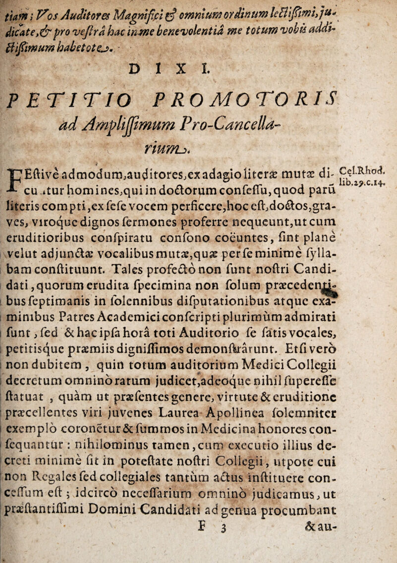 ttam; Vos Auditores Magnifici gf omnium ordinum leBifimi,]tt. ditate,&pro veflrd hac inme benevolentia me totum vobis addi- ffifiimum habetote?.. ■ DIXI. PETITIO PROMOTORIS ad Amplijfimum Pro-Cancella- ' '■ riurru. t FEftiveadmodum,auditores,exadagiolitcrse mutse di- cu itur homines,qui in dodtorum confefiu, quod paru literis compti,ex fefe vocem perficere,hoceft,do&os,gra¬ ves, viroque dignos fermones proferre nequeunt,ut cum eruditioribus confpiratu confono coeuntes, fint plane velut adjun&ae vocalibus mutae,qu& per fe minime fylla- bamconftituunt. Tales profedo non funt noftri Candi¬ dati,quorum erudita fpecimina non folum praeceden^- busfeptimanis in folennibus difputationibus atque exa? mimbus Patres Academici confcripti plurimum admirati funt, fed & hac ipla hora toti Auditorio fe fatis vocales, petitisque praemiis digniflimos demonftrarunt. Etfivero non dubitem , quin totum auditorium Medici Collegii decretum omnino ratum judicet,adeoque nihil fuperefle ftatuat , quam ut praefentes genere, virtute & eruditione praecellentes viri juvenes Laurea Apollinea folemniter exemplo coronetur & fummos in Medicina honores con- fequantur: nihilominus tamen,cum exeeutio illius de¬ creti minime fit in poteftate noftri Collegii, utpote cui non Regales fed collegiales tantum aftus inftituere con- ceflum eft ; idcirco neceifarium omnino judicamus,ut praeftantiftimi Domini Candidati ad genua procumbant | • E 3 &au- C^l.SJhod, lib.ap.c.14»