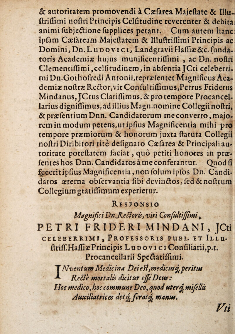 & autotitatem promovendi \ Caefarea Majeftate & IHu- {triflimi noftri Principis Celfitudine reverenter & debita, animi fubje&ionefupplices petant. Cum autem hanc ipfam Caefarcam Majeftatem & Illuftriflimi Principis ac DominijDn.Luoovici, LandgraviiHafiiae&c.funda¬ toris Academiae hujus munificentiffimi , ac Dn. noftri Clementiflimi,celfitudinem,in abfentia JCti celeberri¬ mi Dn.Gothofredi Antonifrepraefentet Magnificus Aca¬ demiae noftraeReftor,virConfultiffimus,Petrus Friderus Mindanus, JCtus Clarifllmus, & pro tempore Procancel- lariusdigniflimusj ad illius Magn.nomine Collegii noftri, &praefentiumDnn. Candidatorum meconverto,majo¬ rem in modum petens.utipfius Magnificentia mihi pro tempore praemiorum & honorum juxta ftaruta Collegii noftri Diribitori rite defignato Caefarea & Principali au- toritate poteftatem faciat, quo petiti honores in prae- fenteshos Dnn.Candidatosameconferantur. Quodfi £eceritipfiusMagnificentia,nonfolumipfos Dn. Candi¬ datos aeterna obfervantia fibi devin&os, fed &noftrura Collegium gratiffimura experietur. Responsio Magnifici Dn.Re Bovis, vivi ConfultiJJimi , PETRI FRIDERI MINDANI, JCti celeberrimi, Professoris publ. et Illu- ftriff.HaffiaePrincipis L u d o v i c i Confiliarii,p.t. Procancellarii Spcftatiffimi. INventum Medicina Dei eft, medicus^ pe vitas ReBe movtalis dicituv ejJeDeus: Hoc medico, hoc commune Deo, quod utenf, mijellis Auxiliatvices detj{ fevatfy manus. Vtl