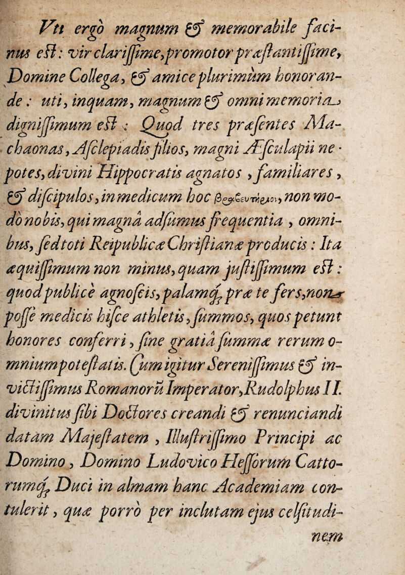 Vti ergo magnum & memorabile faci¬ nus eB: vir clari(jime,promotorprafantifimey Domine Collega, & amice plurimum honoran¬ de : uti y inquam y magnum omni memori eu» dignijjimum eB ; Quod tres prafntes A4a- chaonas,Afclepiadis jilios, magni AEfulapii ne • poteSy divini Hippocratis agnatos , familiares, difeipulos, in medicum hoc $&^vrti^,non mo¬ do nobis, qui magna adfumus fequentia , omni- bm,fidtoti ReipublicaChrijliana producis: Ita aquijjimum non minus, quam jufijfimum eB: quodpublice agnofcis,palamcp pra te fers,non^ pofje medicis hifce athletis fummos, quos petunt honores conferri, fine gratia fumma rerum o- mniumpote falis, (um igitur Serenifpmus (f in¬ vidi fimus Romanoru Imperator,Rudolphus II. divinitus fibi Dodores creandi 0f renunciandi datam A4ajeflatem , lUujlrifmo Principi ac Domino, Domino Ludovico Plejjorum Cat to¬ rum f Duci in almam hanc Academiam con¬ tulerit , qua porro per inclutam ejus celftudi- nem