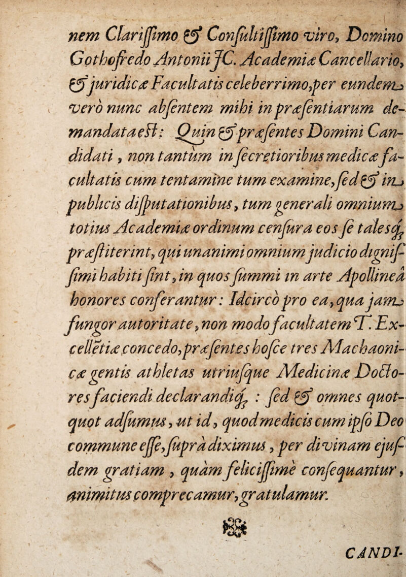 nem Clarijpmo Conjultiffimoiviro, Domino Gothofedo AntoniiJC. Academia Cancellario, & juridica Facultatis celeberrimo,per eundem,j abfintem mihi in prafintiarum de¬ mandataeH: QumigfprafintesDomini Can¬ didati > tantum in ficretioribus medica fa¬ cultatis cum tentamine tum examine,fi d^fi 'in~> publicis difiutationibus, tum generali omniunu totius Academia ordinum cenfura eos fi tales ei praftiterint, qui unanimi omnium judicio dignif fimi habiti fint, in quos fiimmi in arte Apollinea honores conferantur: Idcirco pro ea,qua jasru fungor aut orit at e, non modo facultatem CT. Ex- celletia concedo,prafentes hofie tres Alachaoni- ca gentis athletas utriufque Ale dic in a Do Fo¬ resfaciendi declarandicL : fid omnes quot¬ quot adfumus, ut id, quod medicis cum ipfi Deo commune ejfi,jupra diximm, per divinam ejufi dem gratiam , quam felicijjime confiquantur, mimitus comprecamur,gratulamur CAND1-