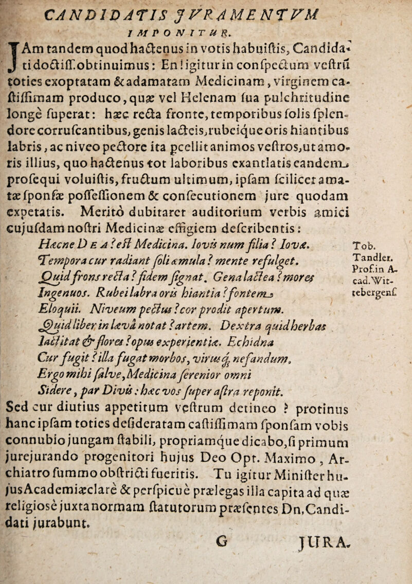 CANDIDATIS JFRAMENTVU IMPONITUR. JAm tandem quodhadenus in votis habuifeis, Candida* tidodiflT.obtinuimus: En! igitur in confpedum veftru toties exoptatam & adamatam Medicinam, virginem ca- ftiffimam produco, quse vel Helenam fua pulchritudine longe fuperat: hsee reda fronte, temporibus folis fplcn- dorecorrufcantibus, genis ladeis,rubeiqueoris hiantibus labris, ac niveo pedore ita gceliit animos veftros,ut amo¬ ris illius, quo hadenus tot laboribus exantlatis eandem^ profequi voluiftis, frudum ultimum, ipfam fcilicerama- taefponfae pofieffionem & confecutionem jure quodam expetatis. Merito dubitarer auditorium verbis amici cujufdam noftri Medicinae effigiem deferibentis: Hac ne Dea' e A Medicina, Jovis num filia ?Iovst. Tempora cur radiant fili amula? mente refulget. Quidfronsrefla?fidemfignat. Genalaflea?more$ Ingenuos. Rubei labra oris hiantia l'fonte nu> Eloquii. Niveum peflus Icor prodit apertum. Quid liber in Uva notat lartem. Dextra quid herbas laflitat&flores ?opus experientia. Echidna Cur fugit? illa fugat morbos, virus nefandum. Ergo mihi falve,Medicina fierenior omni Sidere, par Divis: hstc vos fiuper afira reponit. Sed cur diutius appetitum veftrum detineo ? protinus hanc ipfam toties defideratam caftiffimam fponfam vobis connubiojungam ftabili, propriamque dicabo,fi primum jurejurando progenitori hujus Deo Opt. Maximo , Ar¬ chiatro fummoobftridifueritis. Tu igitur Minifterhu- jusAcadcmi^clare & pcrfpicue praelegas illa capita ad qua: religiose juxta normam ftatutorumpraefentes Dn,Candi¬ dati jurabunt. ; , G JURA. Tob. Tandler, Prof.in A- cad.Wit- tebergen£