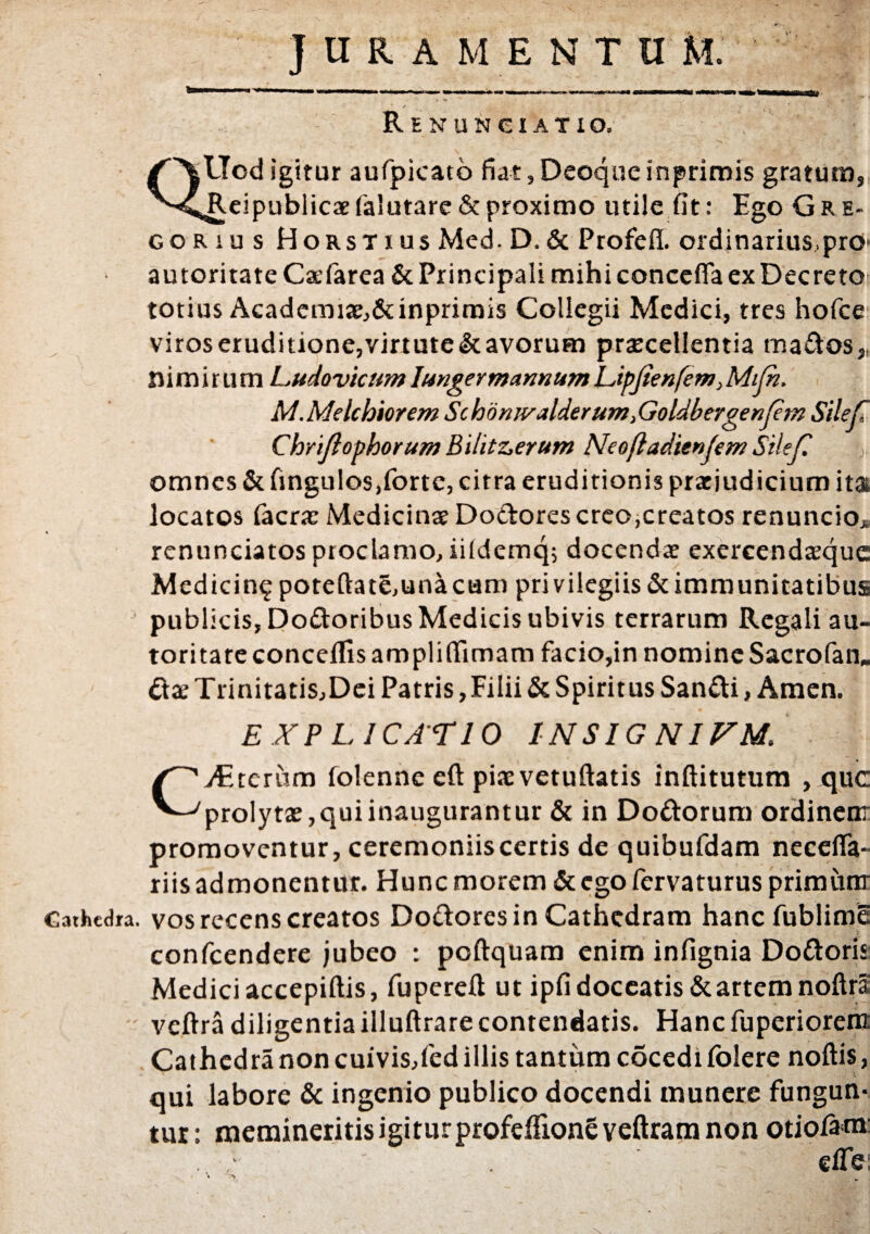 JURAMENTUM. Renunciatio, QUod igitur aufpicato fiat, Deoque inprimis gratum, Reipublicae falutare & proximo utile fit: Ego Gre- gorius Horstius Med. D. & Profeft. ordinatius, pro autoritate Caefarea & Principali mihi concefla ex Decreto totius Acadcmiae,&inprimis Collegii Medici, tres hofce viros crudi tione,virtute & avorum praecellentia ma&os „ nimirum Ludovtcnm Iungermannum Lipjienfem, Mifh. M.Melchiorem Schonwalderum}Goldbergenfem Silefl Chriflopborum Bilitz>erum Neefiadienfem Silef. omnes & fingulos,fortc, citra eruditionis praejudicium ita locatos (aerae Medicinae Do&orescreo,creatos renuncio, renunciatos proclamo, iiidemq; docendae exercendaeque Medicin^ poteftat§,unacum privilegiis & immunitatibus publicis, Dodoribus Medicis ubivis terrarum Regali au¬ toritate conceflls amplifiimam facio,in nomine Sacrofan. &ae Trinitatis,Dei Patris,Filii & Spiritus San&i, Amen. EXP L ICA r 10 1NSIGN1VM* C Atteram folenne eft pixvetuftatis inftitutum , que prolytae, qui inaugurantur & in Do&orum ordinent promoventur, ceremoniis certis de quibufdam necefla- riis admonentur. Hunc morem & ego fervaturus primum Cathedra, vos recens creatos Doftores in Cathedram hancfublime confcendere jubeo : poftquam enim infignia Do&oris Medici accepiftis, fuperefi: ut ipfi doceatis & artem noftra veftra diligentia illuftrare contendatis. Hanc fuperiorent Cathedra non cuivis,fed illis tantum cocedi folere noftis, qui labore & ingenio publico docendi munere fungun¬ tur: memineritis igitur profefiioneveftram non otiofatn: elfe; * a