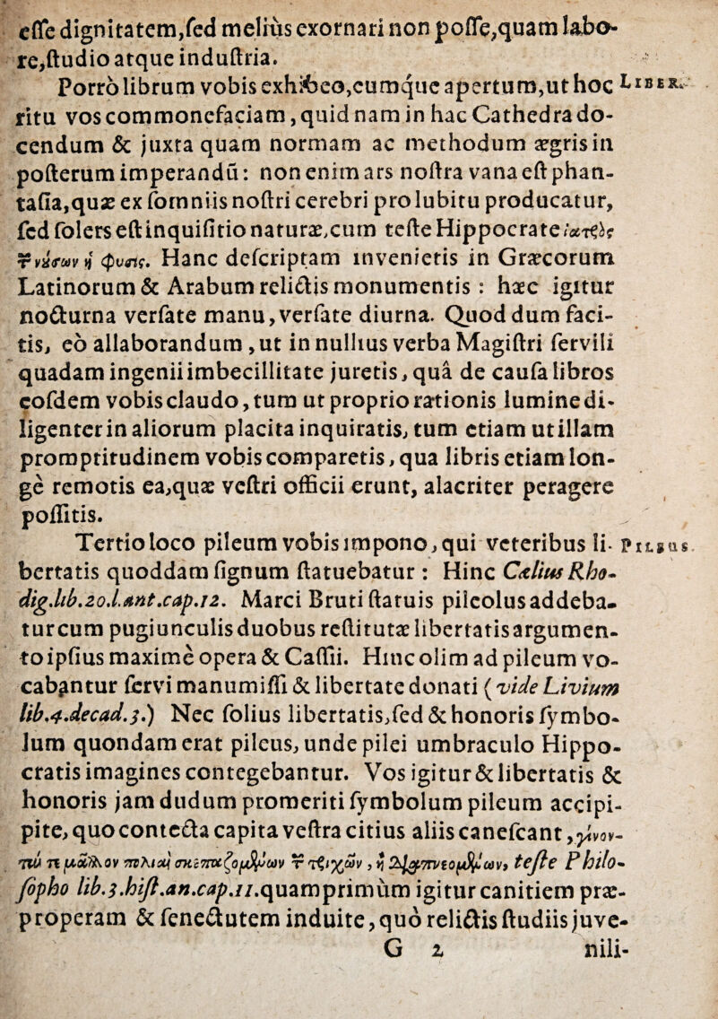 cfledignitatem,fed melius exornari non pofle?quam labo¬ re,ftudio atque induftria. Porro librum vobis exh&eo,cumque apertum,ut hoc ritu vos commonefaciam, quid nam in hac Cathedra do¬ cendum & juxta quam normam ac methodum aegrisin pofterumimperandu: non enim ars noftra vanaeftphan- tafia,quas ex fomniis noftri cerebri prolubitu producatur, fedfoler$eftinquifitionatura:,cum terte Hippocrate/,*-^? Tv&fuvj <pvrtf. Hanc defcriptam invenietis in Gr/ecorum Latinorum & Arabum relidis monumentis: haec igitur nodurna verfate manu, verfate diurna. Quod dum faci¬ tis, eo allaborandum, ut in nullius verba Magiftri fervili quadam ingenii imbecillitate juretis, qua de caufa libros cofdem vobis claudo, tum ut proprio rationis lumine di¬ ligenter in aliorum placita inquiratis, tum etiam utillam promptirudinem vobis comparetis, qua libris etiam lon¬ ge remotis ea,quae vcftri officii erunt, alacriter peragere poffitis. Tertio loco pileum vobis impono, qui veteribus li- Pitgus bertatis quoddam lignum ftatuebatur : Hinc CxliusRho- dig.ltb.20lftnt.cap.12. Marci Bruti ftatuis pileolus addeba- turcum pugiunculis duobus reftitutaehbertatisargumen- to iplius maxime opera & Caffii. Hinc olim ad pileum vo¬ cabantur fervi manumiffi & libertate donati (vide Livium lib,4.decad.s.) Nec folius libertatis,fed & honoris fymbo¬ lum quondam erat pileus, unde pilei umbraculo Hippo¬ cratis imagines contegebantur. Vos igitur & libertatis & honoris jam dudum promeriti fymbolum pileum accipi- pite,quocontedacapitaveftracitius aliiscanefcant,^vov- 7W n[*o£/b.ov irtAixj miTtvc^offym t tefte Philo- fipho lib.i.hift.an.cap.n.<\uamptimi\m igitur canitiem prx- properam & fenedutem induite,quo relidis ftudiisjuve- G z nili-
