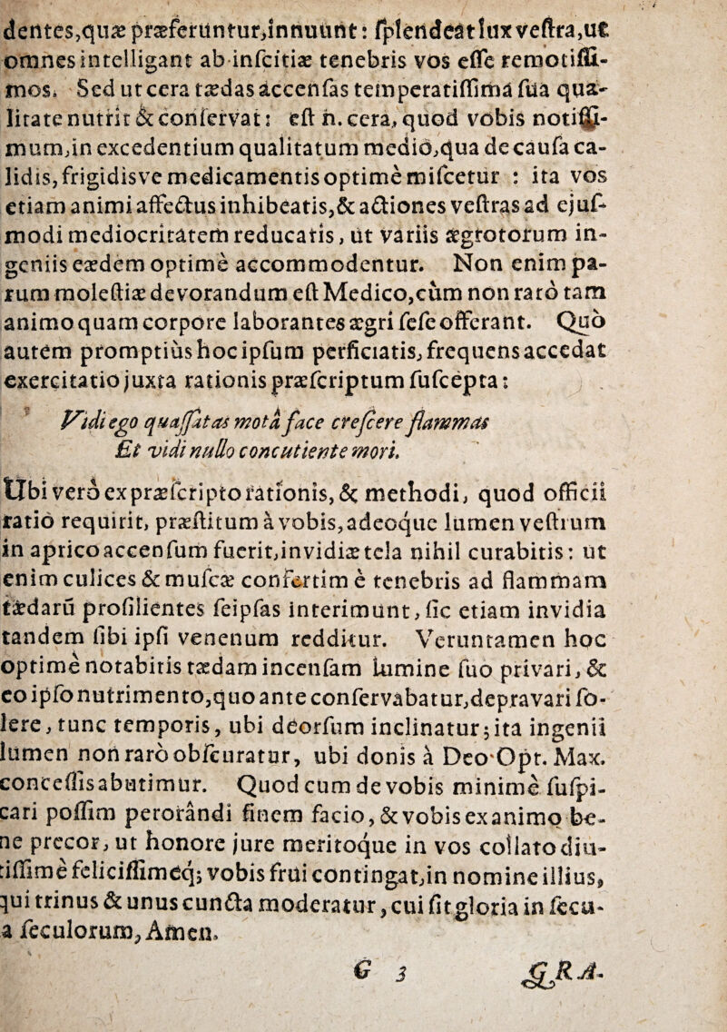 dentes,qutepraferUntur,innuUnt: fpletideatluxveftra.ut omnes intelligant ab infcitias tenebris vos effe remotiffi.- mos. Sedutcerattedasaccenfastemperatiffimafua qua¬ litate nutrit & coii fervat: eft h. cera, quod vobis noti®- mum,in excedentium qualitatum medio,qua decaufa ca¬ lidis, frigidisve medicamentis optime mifcetur : ita vos etiam animi affe&us inhibeatis,&a&iones veftras ad ejuf- modi mediocritatem reducatis, Ut variis aegrotorum in¬ geniis etedem optime accommodentur. Non enim pa¬ rum moleftiae devorandum eft Medico,cum non raro tam animo quam corpore laborantes aegri fefe offerant. Quo autem promptius hoc ipfum perficiatis, frequens accedat exercitatio juxta rationis praeferiptum fufeepta; f^idiego quajjatasmota face crefeere flammas Et vidi nullo concutient e mori. tibi vero ex praeferipto fationis, <3c methodi, quod officii ratio requirit, prteftitum avobis,adeoque lumen veftrum in aprico accenfum fuerit,invidiae tela nihil curabitis: ut enim culices & muicre confertim e tenebris ad flammam tidaru profilientes feipfas interimunt, fic etiam invidia tandem fibi ipfi venenum redditur. Veruntamen hoc optime notabitis taedam incenfam lumine fuo privari, & eo ipfo nutrimento,quo ante confervabatur,depravari fo- lere, tunc temporis, ubi deorfum inclinatur;ita ingenii lumen non raro obicuratur, ubi donis a Deo^Opr. Max. conceflisabutimur. Quod cum de vobis minime fuipi- cari poffim perorandi finem facio, & vobis ex animo be¬ ne precor, ut honore jure meritoque in vos coilatocHu- :iflime feliciffimeq; vobis fmi contingat,in nomine illius, qui trinus & unus eunda moderatur, cui fit gloria in fecu- a feculorum, Amen. G 3