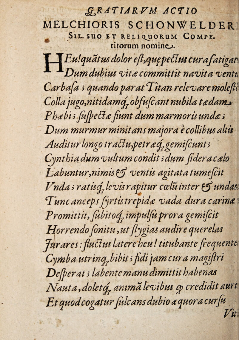 ^RATIAR^M ACTIO MELCHIORIS SCHONWELDERI S l L. S U O E T RE L I Q^UORUM COMPE. titorum nomino. i # * $ T TEu!qua tus dolor efl,qufpe&w curafatigat A xDum dubius vita committit navita ventu Carbafas quando par at Titan relevare molefti Colla jugo,nitidamfi obfu fiant nubila t a dant* Phoebi sfujpettafiunt dum marmoris unda» Dum murmur minitans majora e collibus altis Auditur longo traBu,petra figemifiunts Cynthia dum vultum condit s dum fidera calo Dabuntur mimis {fi ventis agitata tumefiit Vndas ratis fi levis rapitur coelu inter {fi undas Tunc ancepsJyrtistrepidae vada dura carina Promittit, fabito fi impulfu prora gemifiit Horrendofinitu, utftygias audire querelas Jurares: fiuBus latere heu! titubante fiequente . Cymba utrincp bibit s fidi 'jam cura magifiri Dederat s labent e manu dimittit habenas Nauta, dolet fi anima levibus cp credidit auri Et quodcogaturfiilcans dubio aquor a cur fu Titi