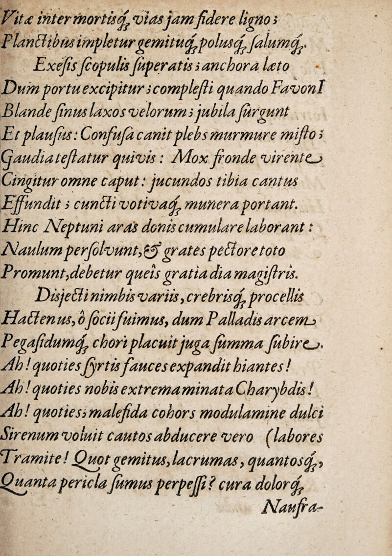 VitdC inter mortisef viasjamfidere ligno t 'eturgemitudfpoluscL falumtL, ExefisfiopulisJuveratis; anchora Uto Dum portu excipitur s complefli quando FavonI Blande finm laxos velorum } jubilafiirgunt Et plaufiis: Confufa canit plebs murmure miflo > atur quivis: Adox fronde virentCj Cingitur omne caput: jucundos tibia cantus it s cunEli votivaf 'muneraportant. Hinc Neptuni ards donis cumulare laborant: Naulum perfolvunt, ' grates pedore to to Promunt i debetur queis gratia dia magiflris. Hadenus, b jbcii fuimus, dum Palladis areewu PegafidumqJ. chori placuitjuga fumma Jubirca* Ah l quoties fyrtisfauces expandit hiantes ! Ah!quoties nobis extremaminata Charybdis! Ah! quotiesj malefida cohors modulamine dulci Sirenum vo luit cautos abducere vero (labores Er amite ! Quot gemitus, lacrurnas, quanto $(L ? Quanta pericla fumus perpeffif cura dolor fl'. - Naufra