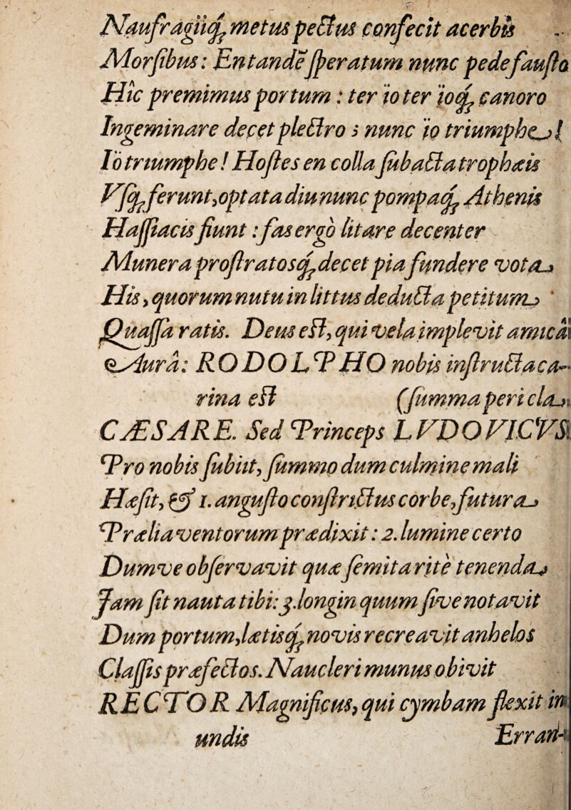 Ndufragiufi metus peBus confecit acerbis Adorfibus: Entandejperatum nunc pedefaufta Jiic premimus portum: ter io ter io(L canoro Ingeminare decetpleBro s nunc io triumphe^ / Io triumphe ! Hofies en colla JubaBa trophais Vfy feruntyOptata diu nuncpompacL Athenis Hafjiaas fiunt: fas ergo litare decenter Aduner a profiratoscL decet piafundere votcu His, quorum nutu in littus deduBa petitum-? ' fihtajpi ratis. Deus eB, qui vela i mplevit amicio. itAura: RODOLcPHOnobis infimBa ca¬ rina eff (fitmma peri clrux CjESARE. SedcPrinceps LVDOVICVS. Tro nobis fubut,Jumwo dum culmine mali Ha fit, {fi i. anguflo confiri.Bus corbefuturau Tralia ventorum pra dixit: 2. lumine certo Dumve obfervavit quafimita rite tenenda^ Jam fit nauta tibi:j.longin quumfive notavit Dum portumjatisqr novis recreavit anhebs Claffis prafeBos. Naucleri munus obivit RECTOR Adagnificus?qui cjmbamfiexit in undis Errarik 1