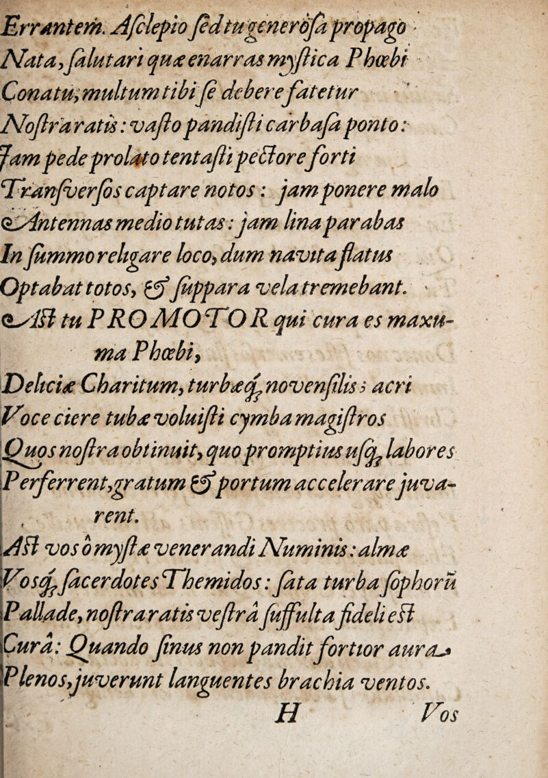Errantem. A fele fio fid'tugenerbfa Nata ,falutart quae enarras myflic, Conatu, multum tibi fi deberefatetur Noftfa ratis: vaflo pandifli cdrbafa ponto Jam pede prolato tentafli peBoreforti Tranjverfas captare notos: jam ponere malo (^Antennas medio tutas: jam lina parabas In fammo religare loco, dum navitaflatus Optabat totos, & fappara vela tremebant. O^iB tu PROMOCTOR qui cura es maxu~ ma Phoebi, Delicia Cbaritum, turbaefinovenfilis i acri Voce ciere tubavoluifii cymba magiftr os Quos noflra obtinuit, quo promptius ufifi labores P erferrent,gratum portum accelerare juva¬ rent. f AB vos b myfla venerandi Numinis: alma Vosffacerdotes Themidos: Jata turba fiphoru PaUade,nofiraratisvefira fajfulta fideli e B Cura : Quando finus non pandit fortior aura Plenos,juverunt languentes brachia ventos. 1 ' H Vos