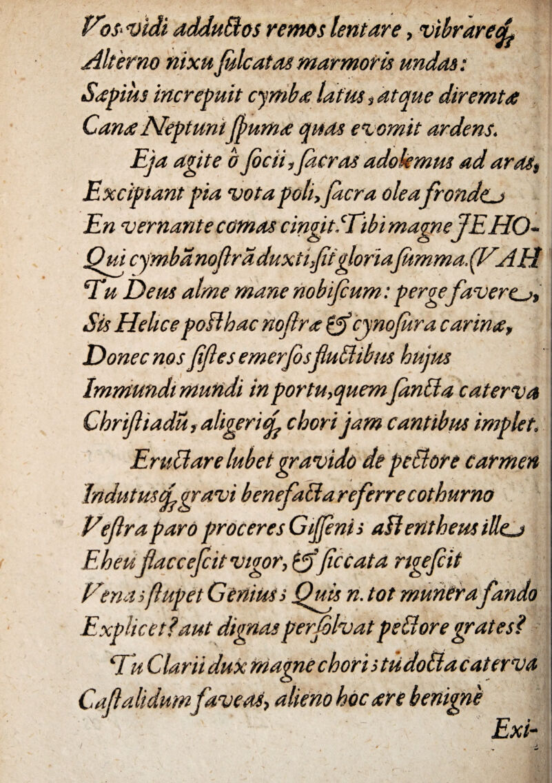 Vos vidi addudos remos lentare, vibrarefi Alterno nixu Julcatas marmoris undas t Sdpius mere fuit cymba latus # atque diremta Canae Neptuni fiuma quas evomit ardens. Eja agite b ficii,fi cras adokmus ad aras$ Excipiant pia vota poli, ficra olea frondtj En vernante comas cingit iTibi magneJEHO- Qui cymba nofira duxtifit gloriafitmmafiV.AH Eu Deus alme mane nobifium: perge favere^. Sis HelicepoBbac nofira &cynofira carina, Donec nos fifies emerfis fiudibus hujus Immundi mundi in portu, quem finda caterva Chrifiiadu, aliger i fi chori jam cantibus impier Er udare lubet gravido de pedore carmen Indutus (fi gravi benefada referre cothurno Veflra paro proceres Gfenis aB entheus illej Eheufiacceficit vigor, &(iccata rigefiit f/ masfiupet Genius s Quts n. tot muriCrafando Explicet?aut dignas perfilvat pedore grat es? Eu Clarii dux magne chori s tiidoda caterva Caftalidum faveas, alieno hoc are benigne _ ■*'”* o - Exi-