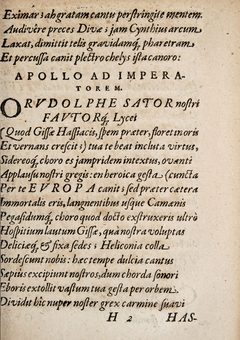 • * - , . ...__ ... Eximar 3 ah gratam cantuperftrmgite mcMem. Audivere preces Diva i jam Cynthius arcurtu Laxa ty dimittit telis gra/uidamcfi pharetranu Et percujpt canit pleffiro chelys iflacanoroi APOLLO AD IMPERA- * T G R £ M. ORVDOL PHE SATORnoftri FA VITO R(fi Lycei f' Quod Gijfie Hajfiacis,ffem prater,fieret m ork Et vernans crefcit >) tua te beat incluta virtus s Sidereo(fi choro esjampridem intextus, ovanti Applaufu noflri gregis: en heroica gefta^ fc unii a Per te E V RO P A canit ifidpraeter c at era immortalis eris, langnentibm ufique Camanis Pegafidumfi choro quod dotlo exflruxeris ultro Hofiitium lautum Gijfiey qua nofira voluptas Deliciafi fixa fides» Heliconia collas Sordefiunt nobis: hactempe dulcia cantus Papius excipiunt noftros,dum chorda finori Eboris extollit vafium tua gefiaper orbgnu. Dividit hic nuper nofier grex carmine fmvi ' Hz HAS.