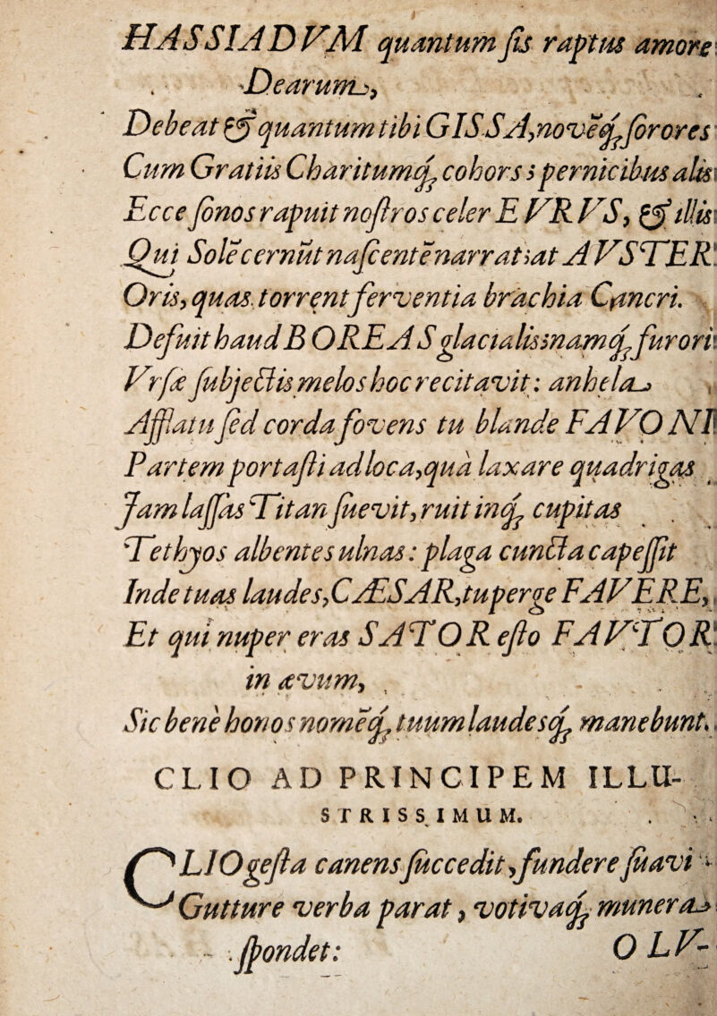 'ts raptus amore Dearum^, : Debeat & quantum tibi G ISSA, noveffor ores Cum Gratiis CharitumeL cohors spernicibus alis~ Ecce finos rapuit no f ros celer E ER ES, tUm .Qui Sole 'cernut najcente narratiat A E5DER Oris, quas, torrent ferventia brachia Cancri. Defuit haud B OREASglactalismamffurorix Erfe jubjeEismelos hoc recitavit: anhela^ , Affatu Jed cordafovens tu blande FA EO NI\ Partem portafliadloca,qua laxare quadrigas Jam laffds Ditan f sevit, ruit mcf cupitas Dethjos albentes ulnas: plaga eunti ac apefft Inde tuas laudes,CAISAR,tuperge FAEERE,, Et qui nuper eras S ADOR eflo F A ET0 R in avum. Sic bene honosnomef tuum laude sf manebunt,. CLIO AD PRINCIPEM ILLU- S T R I S S IMUM. f^LIOgefla canensfac cedit,funderefit avi * ^ Gutture verba parat, votivaf muneras ~ fpondet: 0 LE~