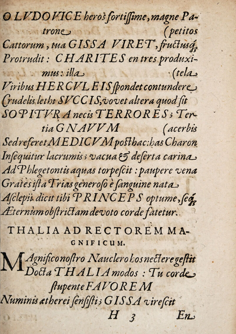 0 L TDO VICE heros fortijfime, magne Pa~ troncj> (petitos Cattorum, tua G ISSA VIRE T^fiuBuscf Protrudit: CHARITES en tres produxi-* . mus: illas (tela-* Qrudelis lethtSTC C IS,vovet altera quod fit SOTITVRA necis TERRORES s Ter¬ tia G NA VV.AI (acerbis Sed refer et AI.EDIC TAIpoBhacdsas Charon Infiquitur lac rumis i vacua defirta carina._> AdT hlegetontis aquas torpe fi it .* paupere vena Grdiesifia Trias gener ofi eJanguine natas Afilepik dicit tibi T RI AIC E P S optume ,fi<f Alternum obfiriBam devoto corde fatetur.... T H AXLIA A D R E C T O R E MMA- GNIFICUM. A /f Agnifico nofiro Nauclero hos neBeregefiit Do Ida THA EI A modos : Tu corde^j* ftupente FATO R E AI i finfifii s G IS SA virefiit Hj En.*