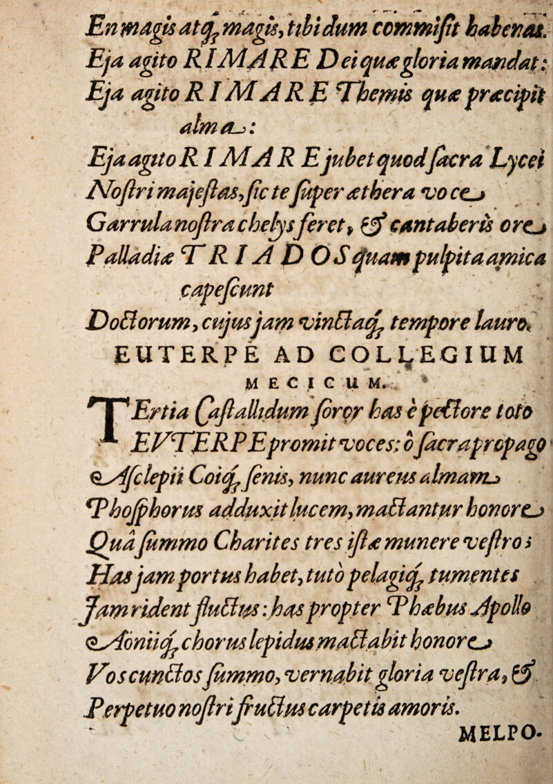 En magis attfe magis* tibi dum commijn Eja agito RIAd A RE Dei qua gloria mandat: agito RI Ad ARE ^Themis qua pracipit almau: | EjaagitoR IMAR Ejubet quodfdcra Lycei A/ofiri majeftas*fic teJuper at hera vo ro Garrula noflra chebysferet> & cantaberis ortj Palladia CT Rl AD OS quam pulpita amica capefiunt Dodiorum* cujus jam vinddacL tempore lauro, EUTERPE AD COLLEGIUM M E C I G U M. ' » • * « rT'Ertia (aftalhdum (oror hasepetfere toto ■ EVTERPEpromit voces: o Jacrapropago oAfclepii Co'uL fenis* nunc aureus almanu 1Thojphorus adduxit lue em* maddantur honorCj Qua fimmo Charites tres ifia munere vefros Hasjam portus habet* tuto pelagif tumentes Jam ridentfuttus: has propter E habus Apollo ^AomuL chorus lepidus madi abit honores Voscundlosfummo* vernabit gloria veflra* $ Perpetuo noflri f udius carpetis amoris. 24ELPO-
