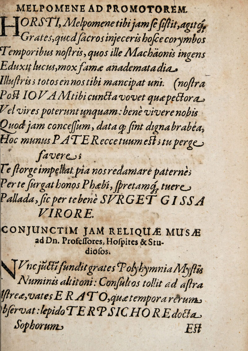 MELPOMENE AD PROMOTOREM. ILI ORSTI, Melpomene tibi jam(efftit,agitcjf ^Grates,qucdficros injeceris hojce corymbos \Temporibus noftris, quos ille Machaonis ingens Eduxit lucus,mox fama anademata dia^ llluftrisi totosennos tibi mancipat uni. (nofra Po3 IO VA Mtibi cunBa vovet quapfBora^ Vel vires poterunt unquam : Quod jam concejfum, data cp fint digna brabea-, Hoc munus P A 'TER e ce e tuum eB s tu pergcj» Ve fiorge impellat pta nos redamare pater nes VerteJurgat honos Phabi,Jpretamf tuerem Palladafjic per te bene SVR GET G ISSA VIRORE. iCONJUNCTiM JAM RELIQUAE UUSM ad Dn. ProfdTores, Hofpitcs &Stu- diofos* Vncjuffifundit grate s ‘VoljkymniaMyftk Numinis altitoni: Conjultos tollit ad afra iftrea,vates E RA*V 6,qua tempora riVum^ fervat: lepido VER T S1C HO R E doPleu Sophorunu i £ff