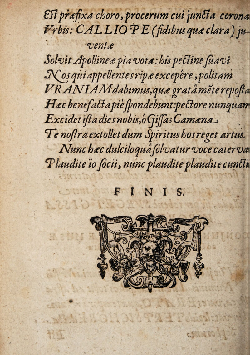 6Bprafixa choro,procerum cui jun&a corona Frbis: CALLIOi* E (fidibus qua clara) ju¬ venta Solvit Apolline £ pia vota: his pe&ineJuavi SSQos qui appellentes ripa excepere,politam VR AN.IAMdabimus,qua orata mete repofia Hac benefaffiapiefpondebunt:peBore nunquam Excidet ifladiesnobis,o (jijfas Camanai» Td* nofira extollet dum Spiritus hos reget artus. Nunc hac dulciloqua folvatur voce caterva. Claudite 'io Jocii, nunc plaudite plaudite cun&k FINIS. /