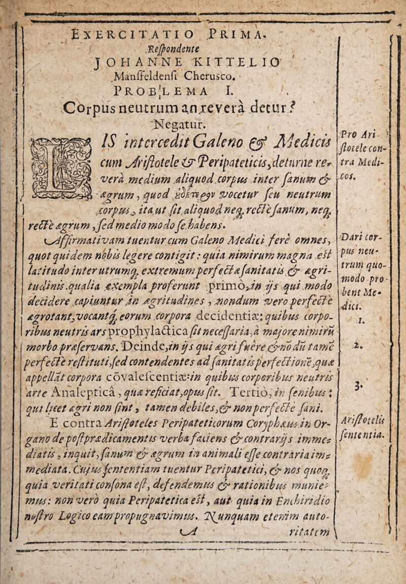 «3B»M I Exercitatio Prima. f Mfiondente \ j OHANNE K I T T E L I O ' Manffeldenfi Cherusco. Problema i. Corpus neutrum an.revera decor/ ‘Negatur. IS intcrcedtt Galeno & Medicis cum jfrtflotele jy peripateticis y de tu me re 4 f* ;Pro Ari flotelc cen- \ fra Medi- vera , medium aliquod, carptis inter fanum & cou agrum, quod fiojrs^v vocetur feu neutrum ■corpus# ita.ut fit,aliquod ne^rcllefanum, net^ Dari cor¬ pus 'neu¬ trum quo¬ modo pro¬ bent Me¬ diet. i. 2. ! M ... relle agrum ,jed medio modofe habens. Ksiffirmativam tuentur cum Galeno Medici fere omnes, quot quidem nodis legere contigit: quia nimirum magna eil latitudo inter ut ruma, extremum perfeclafanitatis fd *gri- tudinis.qualia jXempla proferunt primodn ijs qui.modo decidere capiuntur M jtgritu.dm.es, nondum ivero perf,i£1 e egrotantgvocantfy eorum,corpora decidentiazp, quibus torpo¬ ribus neutris ars pro phy 1 addic a fit necefjaria, k majore nimiru f morbo prafervans. 1D:ein Ac,in fis quiagrifkerecfnbdu tante perfeci e reftitutijed contendentes ad (unitatisper feli ione,qu a appellat corpora coyalefcentiaS-v# quibus corporibus neutris j 'arte Anaieptica, qua refici at,opus (it. Tertio,?» fenibus i aut licet agri non fini, tamen debiles, fi? nonperfelle fani. E contra Ariftsteles Peripateticorum Corjphsus.in Or¬ gano de poftpradicamentis verba faciens cfir.eontrartj s immet dialis, inquit, fanum gfi agrum in animali efe contraria init mediata. Cujus jententiam tuentur Peripatetici, & nos queer quia veritati confona eft, defendemus fifi rationibus munies mus: non vero quia Peripatetica e ii, aut quia in Enchiridio mfiro Logico eampropugnavimm. LSljinquam etenim auto- Ksi ri tat em \ 3- Ari/lotdis fententia.