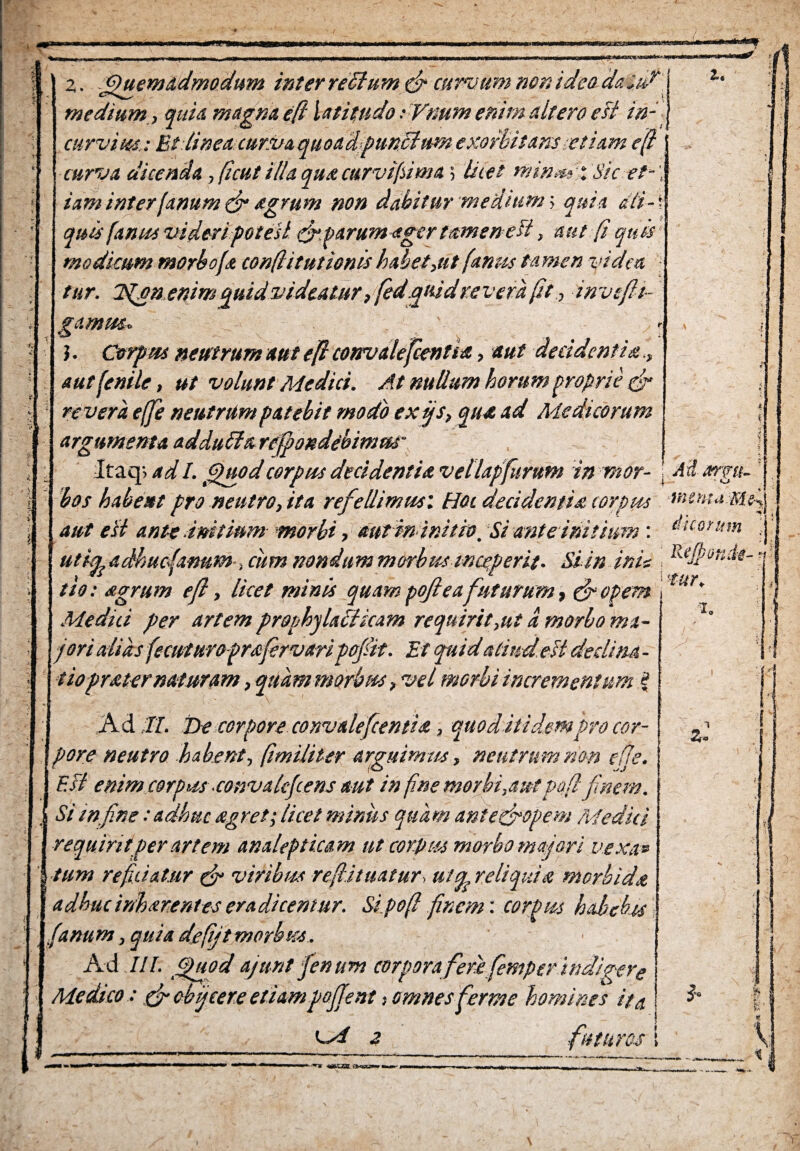 ■a. z. 'Quemadmodum inter re Sium & curvum non ideo daiur medium, quia magna efl latitudo :Vmm enim altero e fi in¬ curvius.: Et linea cur.vaquoadpunSlum exorbitans-etiam e fi curva dicenda , ftcut illa qua curvifsima 5 luet nnnm-.Sic et-', iaminter(anum & agrum non dabitur medium; quia dti-\ quis [anus videri potesl & parum ager tamen e fi, aut (i quis modicum morboja confiituttonis habet,ut (anus tamen ytdea tur. 2fion enim quid videatur, fiedquidre vera fit, in veftt- gamttSr. ■ ■ -■ . . J. Corpus neutrum aut efi convalefcentia, aut decidentia aut fenile, ut volunt Medici. At nullum horum proprie & revera ejfie neutrum patebit modo ex fis, qua ad Medicorum argumenta adduila refipondebimm- ltaq> ad I. Quod corpus decidentia vellapfurum in mor- j M xrgn- bos habent pro neutro, ita refiellimusi Hei decidentia corpus rnemaMfi aut e fi ante.initiummorbi, autimnith. Si ante initium', ficorum ^ utkeadhuc4anuM >cumnondummorbusmceVerit. Siin inie , Rdp°n^-‘ »  * /t t‘ . n rl t '■S-UY. tio: agrum ejt, Itcet mims quam pojteafuturum, cropem 1 Medici per artem prophylaSlicam requirit,ut d morbo ma¬ jori alias fecuturo frafirvari pofiit. Et quid aliud efi declina - tioprat er naturam, quam morbus, vel morbi incrementum i A d II. Ee corpore convalefcentia, quod itidem pro cor¬ pore neutro habent, (imiliter arguimus, neutrum nem cfje. E fi enim corpus convakfcens aut in fine morbi,autpafi finem. Si wfine: adhuc agret; licet minus quam ante&opem Medici requirit per artem analepticam ut corpus morbo majori vexa» tum reficiatur & viribus reftituatur,uicr reliquia morbida adhucinharentes eradicentur. Sipo fi finem: corpus habebas .(anu m, quia defijt morbus. Ad III. Quod ajunt fenum corpora ferifiemper indigere Medico: &cbficere etiampoffent 1 omnes ferme homines ita *