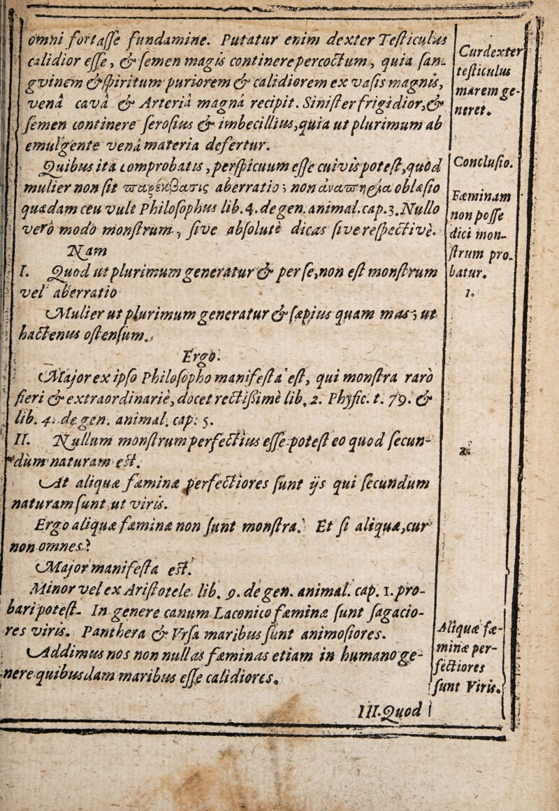 WfcsaiilmCwAi-J^yjgageL- ,*^u Ji;^5Sr omni fortaffe fundamine. Putatur enim dexter Te ficulas j calidior ejfe, & femen magis continerepercoihim, quia fare. gvinem&fipiritum puriorem ef calidiorem ex vafs magnis, vena cava. & Arteria magna recipit. Sini fer frigidior,& femen continere ferofius ef imbecillius,quia ut plurimum ab I Curdexter\ tefticulus marem ge- ntret♦ J ? emulgente vena materia defertur. Quibus ita comprobatis, per ficuum cfjc cuivis potef,qubd mulier non ft ‘srtegfreiQatrtf aberratio> nond.vcvmnpfct oblsfio quadam ceu Vult philofophus lib. 4. de gen. animal. cap.y.Nullo verb modo monftrum, fivc abfolute dicas fiverefscfiv}. I Quod ut pluri mu m generatu r ef perfe,non ef monfmm vel aberratio CMulier ut plurimum generatur & [aptus quam mas^ ut hattenus ofienfnm., \ _ ' trgd. I ejftajorex ipfo Philofopho mamfefa ef, qui monfra raro fieri ef extraordinarie, docet reclifiime lib,a. Phjfic. t. /9. ef lib. 4t.deg/n. animal,eap': 5. It. Sgullum monfmm perfectws ejfepotef eo quod fecun- ¥du m natu ra m est. ^At aliqua femina perferiores funt ijs qui fecundum naturam funt,ut viris. Ergo aliqua famina non funt monfra i Et fi aliqua,cur nonomnes.y. (JMajormanifefa est. \ Minor velex Arifotele. lib, 9. de gen. animat, cap. i.pro- otefi. In genere canum Laconico femina funt fagacio- res viris. Panthera ef Trfi maribusfunt animofores. Conclufto. Faminam non pojfe dici mon- flrum pro. batur, 10 2fc Aliqua fa- K^iddimmnos nonnullas feminas etiam in humanoge- [f1™?er nere quibusdam maribus ejfi calidiores, fecliores funt Vir is J