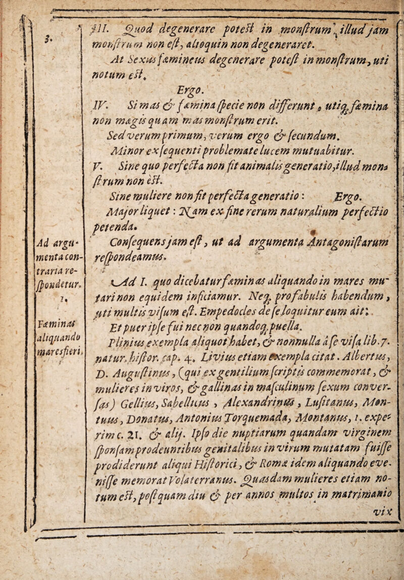 if» { . \ t—iri«n .t; T Ad argu¬ menta ion- trarux rc- Jpondetur Ytminas aliquando r&aresfieri., • y ^ ^ pl. Quod degenerare potest in .monferumilludjam mohftui m non efi, ait equin non degeneraret. At Sexus femineus degenerare poteft inmonfirum, uti notum est, : ' \ Ergo. IV. Si m as & fami na (fecie non differunt s utia fi mina \ non magis quam mas monfirum erit. Sed verum trimum, %:erum ergo & fecundum. : Minor e*(equentiproblemate lucem mutuabitur. V. Sine quo perfcfla non fit animalisgeneratioj/lud mon* firumnoneft. Sine muliere non fit perfecta generatio: Ergo. Major liquet: 2tjm ex fine rerum naturalium perfettio petenda. Confequensjam e fi, ut ad argumenta Antagonifiarum refiondeamm. \ .. * \_sid I. quo dicebatur faminas aliquando in mares mu~ fari non equidem inficiamur. Ne% pro fabulis habendum, uti multis vifum efi. Empedocles de (eloquitur eum ait\ Et puer ipfe fui nec non quando/,puella. Plinius exempla aliquot habet, fr nonnulla d fe vi(a lib.j. natur, bifior. cap. 4, Livius etiam exempla citat. Albertus, Z). Auguftinus, (qui exgentilium feriptis commemorat, (fi mulieres inviros, (figallinas in mafeu,linum fexum conver. fis) Gellius, Sabellicus , filexandrinVs, Lufitanm, Mon- tuus. Donatus, Antonius Torquemada, Montanus, i. expe* rime. 21. cfi ali/. Ip(o die nuptiarum quandam virginem fporjamprodeuntibus genitalibus in virum mutatam fuijfe prodiderunt aliqui Hi fi Orici, & Roma idem aliquando eve. nifie memorat Volaterranus. Quasdam mulieres etiam no¬ tum efi, pofi quam diu (fi per annos multos jn matrimnio vix