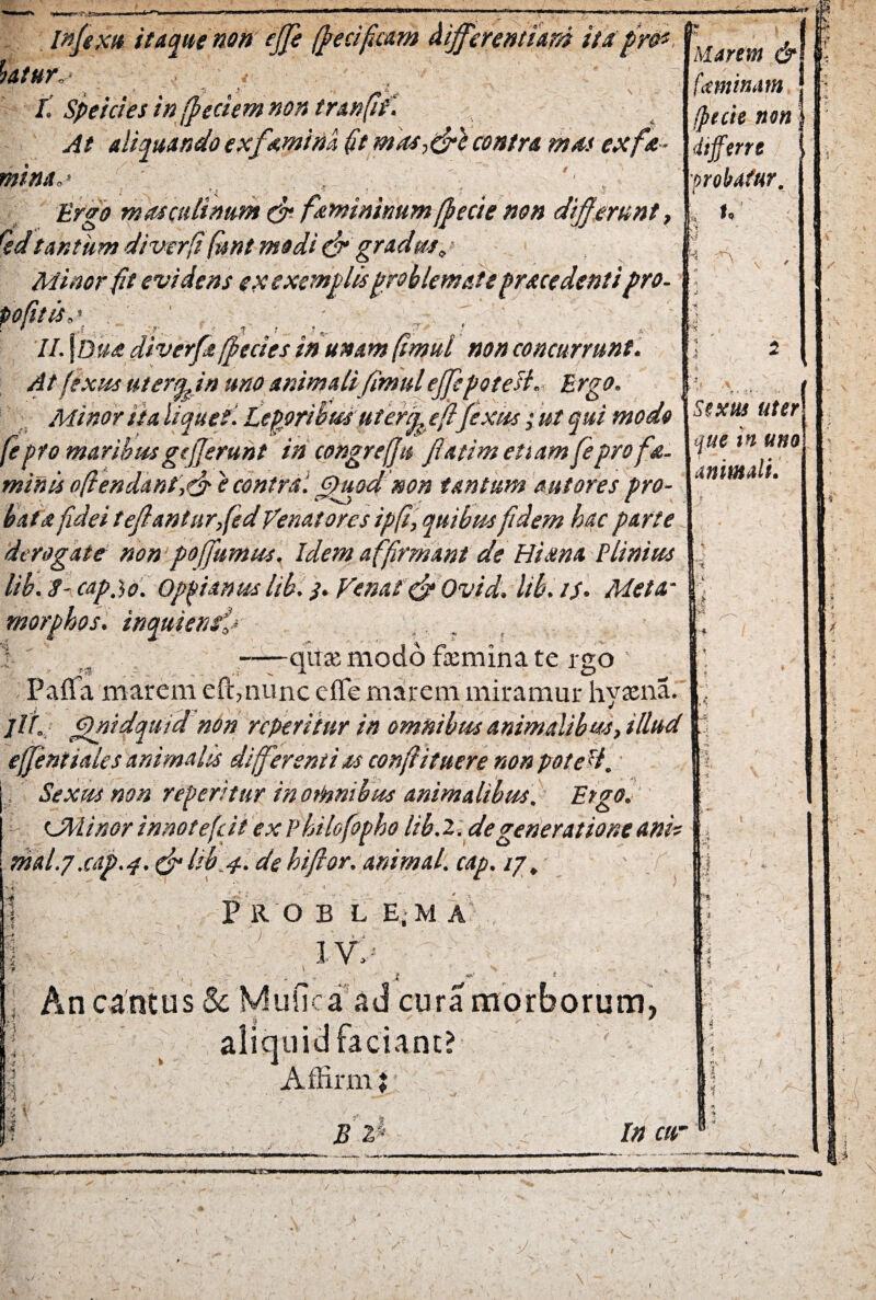 iatur. infiexu itaque non ejfie (fiecificam differentiam itapre* N que tn uno animali. I. Speicies in [pedem non tranfi At aliquando exfamina fit mas->&l contra mas exfa- mina,> '< . • r •'* * ' ' ? ? ^ -T ’ . - -f Ergo masculinum & femininumfjpecie non differunt, Qdtantum di ver [i fani modi & gradm. Minor fit evidens ex exemplis problemate pracedentipro- pofitis„> - 7 II. \Dua diverfa(pectes in unam fimul non concurrunt. At fexus uterqfin uno animalifimul effitpoteii, Ergo. Minor ita lique?. Leporibus ut erueflfiextts ; ut qui modo 1Stxtu uter fepto maribus gtfjerunt in congret(Ju fi at i m etiam fepro fa. minis oftendant\& e contra. Quod non tantum aut ores pro¬ bata fidei teflantarfied Venatores ipfi, quibus fidem hac parte derogate non poffumus. Idem a ffirmant de Hiana Plinius lib. 8- cap.ib. Oppianus lib. j. Venat &Ovid. lib. //. Meta- morphos. inquienffi 1 -qtisemodo feminate rgo Pafia marem eft,nunc effe marem miramur hyaena. jit. Qnidquid non repetitur in omnibus animalibus, illud effient iaies animalis differentias confit tuere non poteti. j Sexus non repetitur in omnibus animalibus. Etgo. UMinor inno te fi it ex Philofiopho lib. 2. de generatione anis mal.g.cap.4. & lib 4. de hiftor. animal, cap. /7. Pro b l e.m a , ) - ■ ’ - IV,> ¥ \ S ‘4. *> tt' i ' - ♦ ; An cantus Sc Mufica' ad cura morborum, i aliquid faciant? Affirm ♦ Marem & fi minam tpuie non | differre j probatur. u ( 4 V is ^ ■ ■se* '■ii j8 2 In cur «ttta» V >