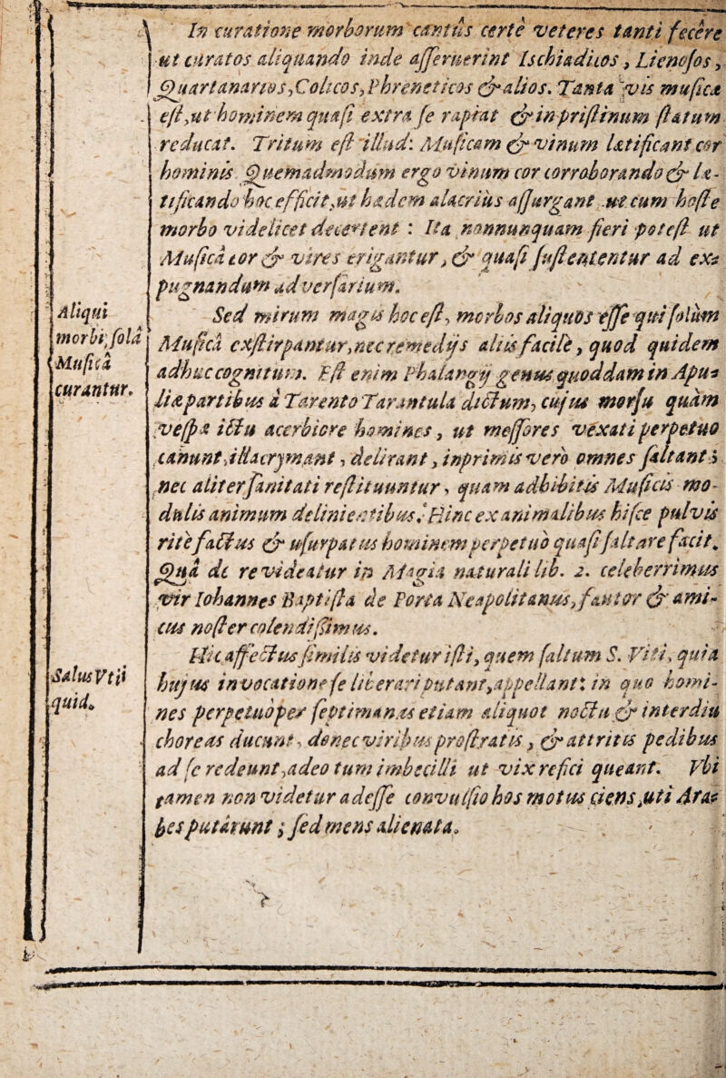 ' Aliqui \ In ruratione morborum exutus certe veteres tanti fecere ut viratos aliquando inde affernmnt Ischiadicos, Lienofos, Qitar/anar/os,Colicos,Phreneticos & alios. Tanta 'vis mufica efl,ut hominem qua fi extra fe rapiat &inpriflrnum (latum reducat. Tritum efl illud: Muficem & vinum Ut i fleant cor hominis Quemadmodum ergo vinum cor corroborandodr le¬ ti ficati do hoc efficit.ut ha dem alacrius a Jurgant ut cum hofle morbo videlicet decertent: Ita mnmnqmm fieri potefl ut Muficdtor fr vires erigantur, & quafi fujlententur ad exr pugnandum ad ver fartum. Sed mirum magis hoc efl'■> morbos aliquos effeqiti folum Salus Vti> quid 'i a Tarento Tarantula didlum, cujus morju quam ve[pa iilu acerbiore ho mines, ut mefpres vexati perpetuo canunt. ittacrjmant, delirant }inprimisvero omnes (altanti nec aliterfanitati reflituimtur, quam adhibitis Mu ficis mo¬ dulis animum delimer *ib usi Hinc exanimalibus hifce pulvis ritefaChes & ufurpatiis hominem perpetuo quafi(altare facit. Qua dc revideatur in Magia naturalilib. 2. celeberrimus vir lohannes Baptifia de Fort a Neapolitanus,fautor & ami- cus no fi er colendifimus. -t Ilkaffechisfimilis videtur ifli, quem (altum S. Viti, qui a hujus invocatione fe liberariputantMpellantX tn quo homi¬ nes perpetuoper \evtiman.ts etiam aliquot nofita<& interdiu choreas ducunt, donec viribm prsfiratis, & attritis pedibus ad fc redeunt,adeo tum imbecilli ut vix refici queant. Vbi tamen nen videtur adejfe convttlfio hos motus ciens,uti Ata* besputatunt;(edmens alienata* > 1 - v t M0SW 4'