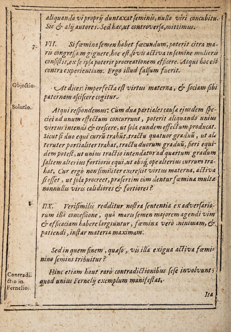 aliquando viproprij duntaxat feminis, nulla viri concubitu.< (J Sic d altj autores.Sedbsic,ut controverfa,minimus. * ^ 7- Obje&io- Solutioc 3 VIl. Si fice mi m femen habet fcecundttm,poterit citra ma- | ris congreffi-mgignere,hoc efi,(ivis ailivatnfemine mulieris j con(i(ltr,cx fe ipfapoteritprocreationem efficere. Atqui hoc est contra experientiam:- Ergo illud fatfum fuerit,- - cAt dices] imperfecta e(l virtus materna 9 & foci a m fibi paternam afifcere cogitur* Atqui reffondemml Cum dita partiales cauf ejus dem (fe¬ ci e i ad unum cfcetum concurrunt, poterit aliquando unius virtus intendi drerefere, ut (eia eundem effectum producat. Sicut (i duo equi currittrahut,tractu quatuorgraduu, ut aU terat er partialiter trahat, trattu duorum graduu, fieri equi¬ dem potefl, ut unius tracho intendatufadquartum gradum faltem alterius fortioris equiant absrj ope alterius currum tra¬ hat. Cur ergo non fmiliter excrefeit virtus materna, activa fejfet, ut folaprocreet, profertim cum denturfceminx multa nonnullis viris calidiores & fortiores £ m r $• ! jConrradil j&io in Fernelio^ nx. Verifimilis redditur noftra fententia exadverfario-- rum illa concefiione, quo. maris femen majorem agendi vim cfi efficacia m habere largiuntu r, fceminx. vero :nimma m, dr, patiendi, inftar m at ens. maximam. ■ v “ ?/ -V Sed in quem finem', qua fio'} vis illa exigua acii va f cerni* ni ne femini tribuitur? Hinc etiam haut raro contradictionibus fefe involvunt ■> mod unius Eernetij exemplum manifeflatv .i Ita nili mia*