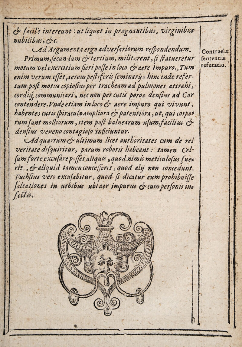 Gontmix ■ nubilibus, Q-c.  c^4d Argumenta ergo advcrfariorum refpondendum. Primum,[ecundum &' tertium, militarent, (jflatueretur |fententi* motum velexercitiam fieripoffe inloco & aere impuro.. Tum re*uwtl°- enim verum effet,aerempefliferis feminarijs hinc inde refer¬ tum pofl motas copio(im per tracheam ad pulmones attrahi, cordij communicari, nec non percutis poros denfius ad Cor contcndere.Vndeetiam in loco & aere impuro qui vivunt, habentes cutis(pinculsampliora grpaterniora, ut, qui lorpo* rumfunt molliorum, item poft balnearum ufum,facilius & denfius veneno contagio (o inficiuntur. Ks4dquartum & ultimum licet authoritates cum de rei veritate d/fquiritur, parum roboris habeant: tamen Cei- fum forte excufarep ffet aliquis , quodnimis meticulofm fues rit-, & aliquid tamen conce ferit, quod ahj non concedunt. Fuchfius vero excufabitur, quod fi dicatur eumprohibuiffe falsationes in urbibus ubi aer impurus & cumperfonis in*