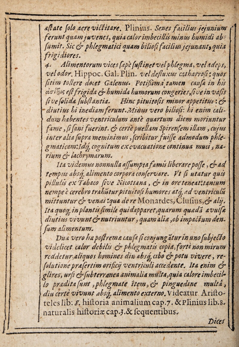 apate (olo aere vidUtare. Plinius- Senes futilius jejunium j ferunt quam juvenes, quia calor imbecillis minus htmidi ab' fumit. Sic phlegmatici quam biliop facilius jejunanti quia frigidiores. 4. Alimentorum vices fape (uftinet vel phlegma, vel adeps, vel odor. Hippoc. Gal. Plin. vel defluxus catharrop: quos ptim tollere doiet Galenus. Potifima' tamen caufi in his chrdjtg eftfrigi da & hutnida humorum congeries,(i ve in Vafs fi ve (olida fubflantia. Hinc pituitops minor appetitus: fr ’ diutius hi inediam ferunt.Mitius vero biliop: hi enim cali¬ dum habentes ventriculum ante quartum diem moriuntur fame, pfani fuerint. & certe puellam Spirenfem illam, cujus inter aha (itpra meminimus ffcribitur fuijfe admodum phle- j gmaticam\ldj}cognitum ex evacuatione continua muti i na-> riurn & lachrymarum. , ■ Ita videmus nonnulla ajfumpta famis liberarepofje, (fad tempus ahsti alimento corpora confervare. Vt p utatur quis pi llttlis eu Tabaco five Ni toti ana, & in oreteneatMantum . nempe e cerebro trahuturpituitop humores atj ad ventriculu mittuntur & venustqua dere Monardcs, Clulius,^ alj. Ita quou in plantis firniti qui dapparet,quarum quadi avulft diutius vivunt & nutriuntur, quam alia,ob impalhmden- fum alimentum. Dua vero ha pofirema caufc p conjungatur in unofubjecto videlicet calor debilis & phlegmatis copia, forte non mirum reddetur,aliquos homines diu absdctbo frpotu vivere, re- fututioneprafertim orificij ventriculi accedente. Ita enim (jr glires, urfe cPjubterranea animalia multa,quia calore imbecil¬ lo pradita funi,phlegmate item, & pinguedine multa, (diu certe vivunt abstj alimento externo. V ideatur Ariito- teles Iib; S, hiftoria animalium cap.7. & Plinius lib.3» naturalis hillorixcap.j.dc fcquentibus, TsiceS : \ ■ 1 5 * 4