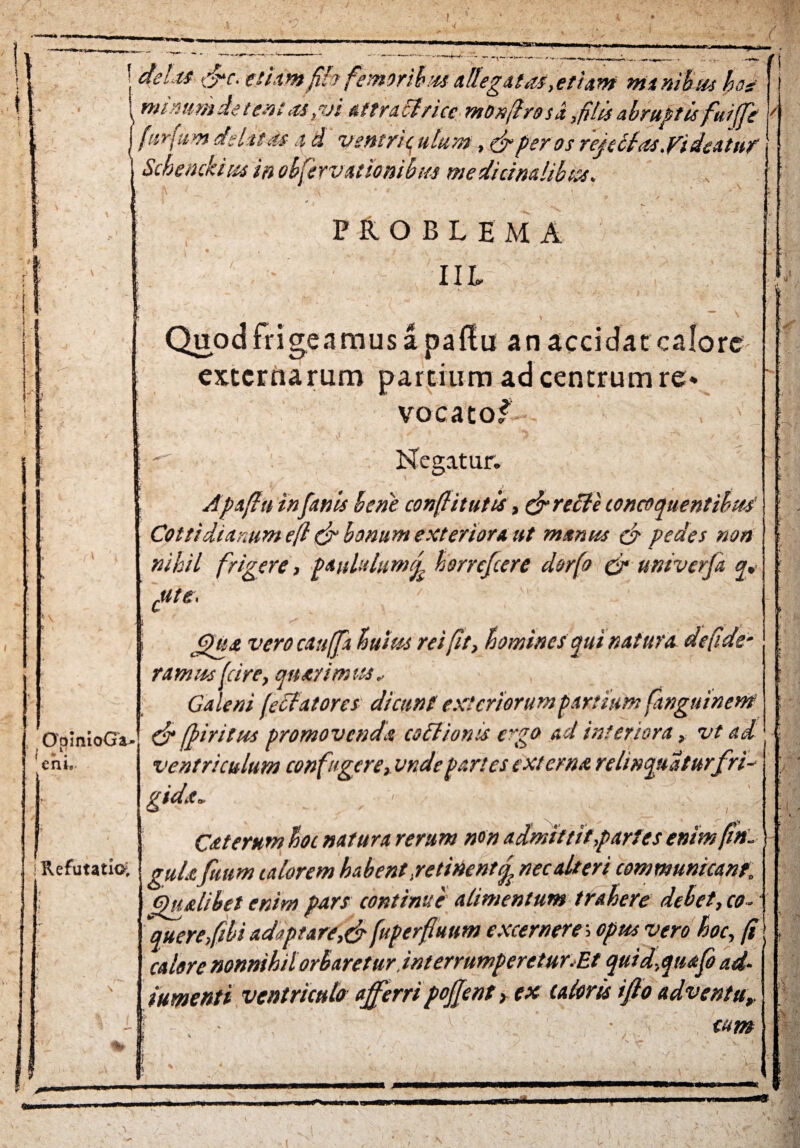 } izssnmtmm | delts &c. etiam fifo femoribusallegatas,etiam manibus hos mimmietemas,vi aftraclricc monflrosi,filis abruptis fui (Te furfur delitas 4 d ventriculum., & per os refellas.Videat»? Schemkitss in obfervationibm medicinalibus. ( f l/ PROBLEMA IIL Quod frigeamus a paftu an accidat calore externarum partium ad centrum re* vocatof Negatur. Apafiu in fanis bene conflit ut is, & redi e concoquentibus Cottidianum efl & bonum exteriora ut manus cf pedes non nihil frigere, paululum f horrefeere dorfo & univerfi q* cute. GHs& vero cauffa lutus rei fit, homines qui natura de fide- ramus (cire, quatimus, Galeni fecfatores' dicunt exteriorum partium finguinem & fpiritus promovenda coitionis ergo ad interiora, vt ad ventriculum confugere, vndepartes externa relinquaturfri- gidx* ■ Cxterum hoc natura rerum non admittit,partes enim fi». Refutatio; gUl£ftmm florem habent .retinentf nec alteri communicant; Qualibet enim pars continue alimentum trahere debet, co¬ quere f ibi adaptare,& fuperfluum excerneres optts vero hoc, fi calore nonnihil orbaret ur,interrumperetur.Et quid,quafo ad- /umenti ventriculo afferripoffent ^ ex caloris ifio adventu, cum QpInioGa- cnie % $ a» jV