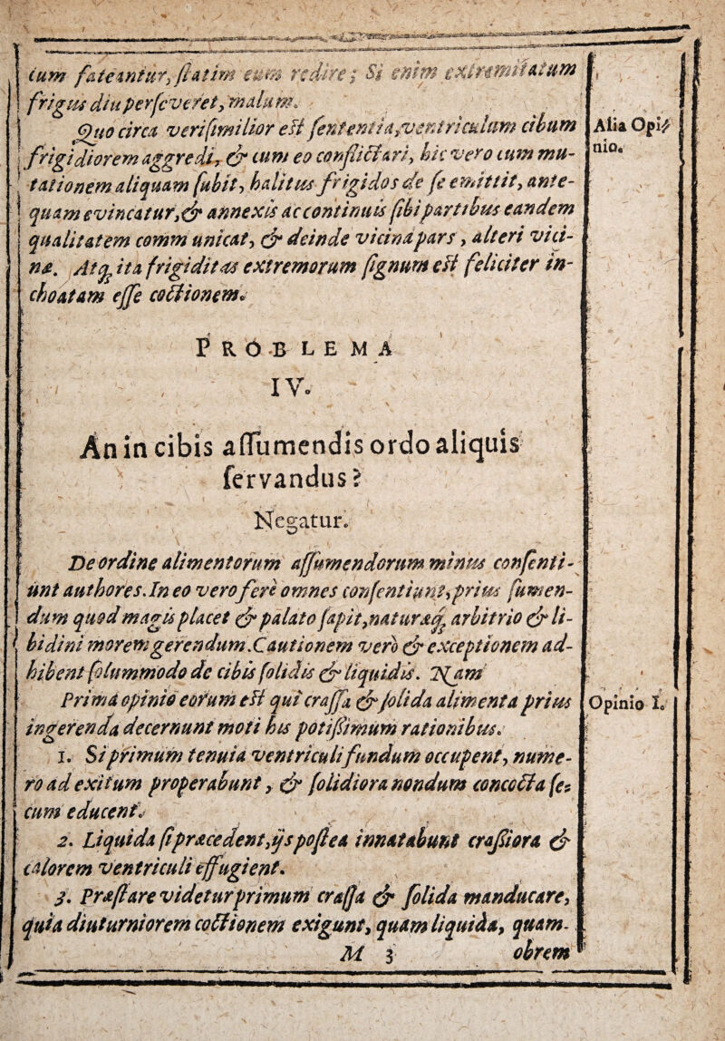 cum fateantur, fhtim eum redire-; Si emtn extr-esfut,«.tum I, \ frigtu diuperfcveret,'mitium. ' . | , I ghto circa veri(tmtlior eft fenteniiayventrmhm cibum I Alia Opif i frigidiorem aggredi, & ium eo conflicturi, hic vero ium mu- ni°* talionem aliquam fubit ■> halitus frigidos de fe emittit, ante¬ quam evincatur, &annexis ac continuis (ibipartibus eandem qualitatem communicat, & deinde vicina pars, alteri vici¬ na. Atfy ita frigiditas extremorum fignum cft feliciter in¬ choatam ejfe coitionem» .4 .. f;''. ‘ ^ . v 1 *'• ' • • ■' - \ • P R O B L E M A , • iv. ' r 1  ^ „ “ V ,* v \ An in cibis a (Tumendis ordo aliquis ; fervandus? : *' Nebatur. Ise ordine alimentorum affumendorum minus confenti- unt authores. In eo vero feri omnes confentiunt,prius (umen¬ dis m quod magis p tacet & palato (apit,natura arbitrio & li- \ bidini morem gerendum .Cautionem vero & exceptionem ad¬ hibent folummodo de cibis (olidis & liquidis. Tgjim Prima opinio eorum eli qui crajfa, & (olida alimenta prius ingerenda decernunt moti his potflimum rationibus. 1. Si primum tenuia ventriculi fundum occupent, nume¬ ro ad exitum properabunt > & (olidiora nondum concoita (et cum educenti „ ; > «;■ ! f » ' _ 2. Liquida fipracedentflspoflea innatabunt crafliora cf calorem ventriculi effugient. 3. Praftare videtur primum craffa & (olida manducare, quia diuturniorem coitionem exigunt, quam liquida, quam- M 3 obrem *