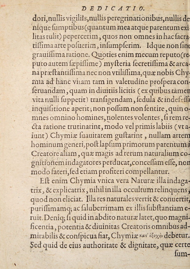 dori,nullis vigiliis,nullis peregrinationibus,nullis de nique fumptibus(quantum mea atque parentum exi litas tulit) pepercerim, quos non omnesinhaclacra- tiffimaartepoluerim,infumpferim. Idque non line grauillima ratione. Quoties enim mecum reputo(r& putoautem fepillime) myfteria lecretillima & arca¬ na pr.xftantillima nec non vtilidima,qua? nobis Chy- rnia ad hanc viiam tam in valetudine prolperacom feruandam,quam indiuitiislicitis (ex quibus tamen vita nulli fuppetit) tranfigendam, fedula Scindcfdla irtquifitione aperit ^ non polium non lentire, quin o- rnnes omnino homines, nolentes volentes, d rem re- d:a ratione trutinarint,modo vel primis labiis (vta- iunt) Chymia? fuauitatem guftarint, nullam artem hominum generfpoll lapfum primorum parentum.a Creatore aliam, qua? magis ad rerum naturalium co¬ gnitionem indagatores perducat,concedam ede, non modo fateri,fed etiam profiteri compellantur. £11 enim Chymia vnica vera Natura? illaindaga- trix, &: explicatrix, nihilin illa occultum relinquens $ quod non eliciat. Illa res naturales vertit & coriuerfir, purillimamqj ac faluberrimam ex illis fubftantiam e- ruit. Deniqj fi quid inabdito natura? latet,quo magni¬ ficentia, potentia &diuinitas Creatoris omnibus ad¬ mirabilis & confpicuafiat, Chymia? KOCT v dcbctUf, Sed quid de eius authoritate & dignitate, qua? certe fum-