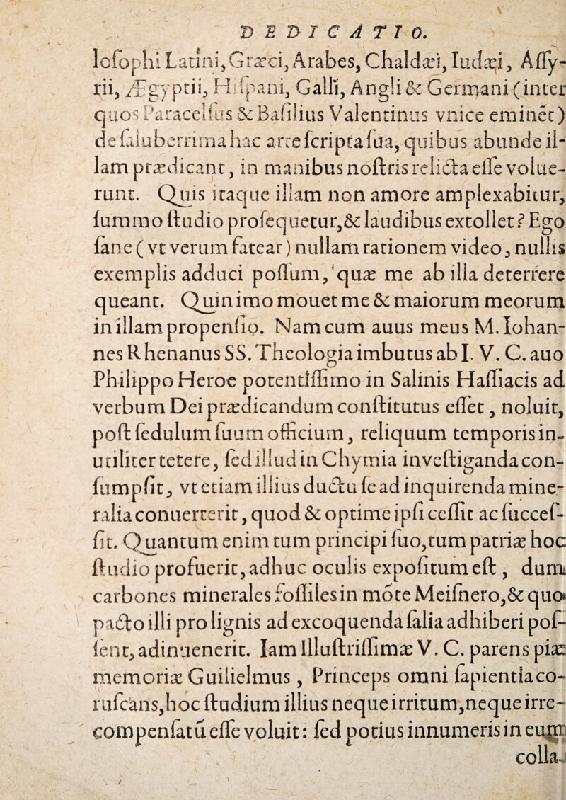 / > DEDICATIO. \ ' v- ' *) \//c ' / lolorliiLatini,Graeci, Arabes, Chaldari, Iuda^i, Ajfly- rii, i^gyptii, H (pani, Galli, Angli& Germani (inter quosParaceUusScBafilius Valentinus vnice eminet) delaluberrimahac arte (cripta fila, quibus abunde il¬ lam prredicant, in manibusnoftrisreliddaeffe volue¬ runt. Quis itaque illam non amore amplexabitur, (ummoftudio profequetur,&laudibus extollet?Ego (ane ( vt verum fatear) nullam rationem video, nullis exemplis adduci polium, quae me ab illa deterrere queant. Quin imo mouet me & maiorum meorum in illam propenlio. Nam cum auus meus M.Iohan- nes R henanus SS. Theologia imbutus ab I. V. C. auo Philippo Heroe potenriffimo in Salinis Halhacis ad verbum Dei praedicandum conditurus edet, noluit, poftledulum futim officium, reliquum temporis in¬ utiliter tetere, (ed illud in Chymia inveftigandacon- fumpfit, vt etiam illius du&u (e ad inquirenda mine¬ ralia conuerterit, quod & optime ipfi ceflit ac fuccef- (it. Quantum enim tum principi fuo,tum patrite hoc ftudio profuerit,adhuc oculis expofitumeft , dum carbones minerales folliles in mote Meifnero,& quo ' paddo illi pro lignis ad excoquenda (alia adhiberi pof- ient,adinnenerit. IamllluftrilTimasV.C.parenspEe memoria: Guilielmus, Princeps orani lapientia co- rii(cans,hoc ftudium illius neque irritum,neque irre- compeniatu e(fe voluit: (ed potius innumeris in eufiT . G 1 . - G ■ collae \ f