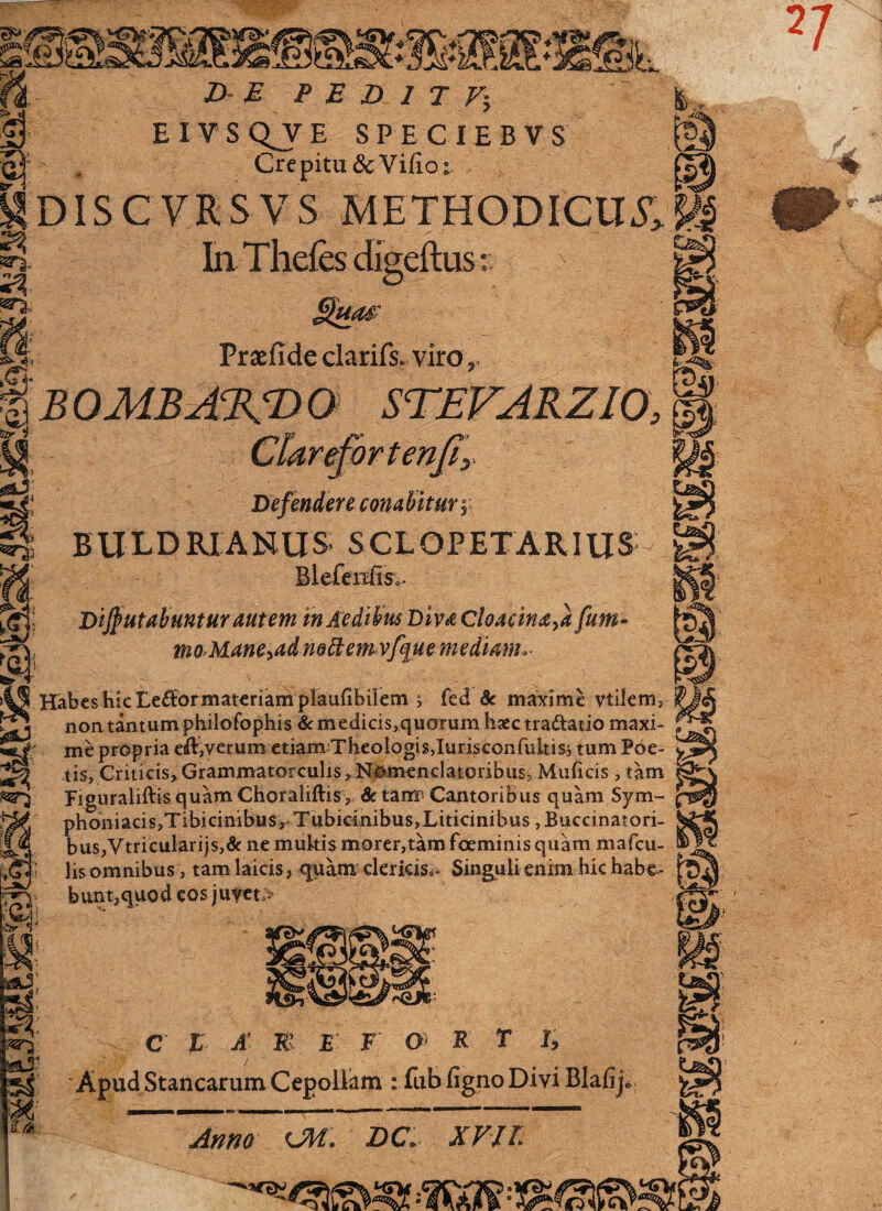 EIVSQJE SPECIEBVS Crepitu SeVifior Udiscvrsvs methodicum; ^ InThefes digeftus;; fif. Prsfide clarifs. viro B OMB ABRBDQ STEVARZIO, Clarefortenjly Defendere com bitur \ B U LD RIANUS S CL OPETA RIUS- Blefenfis.. ut? s m Di$utabuntur autem in Aedibus Diva Cloacina,a fum- moMane^ad mbtemvfque mediam.. lS Habes hic Le&ormateriam plaufibilem j fed &c maxime vtilem. W; non tantum philofophis & medicis,quorum haec tra&atio maxi¬ me propria eiftp/erum etiarnTheologisJurisconfultiss tum Poe¬ tis, Criticis, Grammatorculis, Nomenclatoribus, Muficis, tam Figuraliftis quam Choraliftis, 8c tam Cantoribus quam Sym- phoniacis,Tibicinibus, Tubicinibus,Liticinibus, Buccinatori¬ bus,Vtricularijs,& ne mukis morer,tam foeminis quam mafcu- lis omnibus , tam laicis, quam clericis». Singuli enim hic habe¬ bunt,quod eos juyet> ■>JT { m «4: C L A W E F O R T I, Apud Stancarum Cepoliam : fub figno Divi Blafijc Anno ObL DC» XVIL